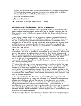 offering and sacrifice to come. While God accommodated His laws to the perception
of childhood, He made use of them to proclaim eternal truths—a fact we shall see
illustrated in the lessons of the Day of Atonement. In it we have—
I. The divine testimony against sin.
II. The basis of atonement.
III. The necessity for a perfect high priest. (D. O. Mears.)
The climax of sacrificial worship—the Day of Atonement
I. There is the voluntary humiliation of the high priest. The Day of Atonement was the
high priest’s day: he undertook the atoning work, and no man was to venture near the
Tabernacle (Lev_16:17) while he was engaged in it. The first thing required of him was
humiliation.
II. The high priest was required next to perfume the audience-chamber with incense.
Prayer is the beginning, middle, and end of the redemptive work. It seems evident from
this that we must put away those business-like illustrations of atonement as a hard
bargain driven on the one side and paid literally and in full on the other. We must allow
a sufficient sphere in our conceptions for the play of intercession and appeal, and
remember that while it is a God of justice who is satisfied, He proves Himself in the
transaction a God of grace.
III. After the incense there is brought in the blood, first of his own sin-offering and then
of the people’s. The blood of Jesus Christ is symbolised by both, and the act of sprinkling
it before God is also to be attributed to our great High Priest. The law of mediation is
that self-sacrifice stimulates the element of mercy in the Judge. And if it be objected that
surely God does not require such an expensive stimulant, the reply is, that the self-
sacrificing Son and the stimulated Father and Judge are in essence one. The act is
consequently a Divine self-sacrifice to stimulate the element of mercy towards man and
make it harmonise with justice.
IV. But the high priest was expected not only to secure the pardon of sin, but also to put
it away by the dismissal of the scapegoat. For the pardon of sin is not all man needs. He
requires sin to be put away from him. Now this putting away of sin was beautifully
represented in the dismissal of the scapegoat. This second sin-offering, after having the
sins of the people heaped upon its head by the priestly confession, is sent away in care of
a faithful servant in the wilderness, there to be left in loneliness either to live or die. Here
again we have a type of Jesus.
V. The high priest having thus disposed of sin, resumed his glorious garments and
offered the burnt-offerings for himself and the people. It is Christ who offers this burnt-
offering, and is the Burnt-offering. That is to say, He has offered for men a perfect
righteousness, as well as afforded us a perfect example. Our consecration to God is
ideally to be a perfect one—but really how imperfect! But Christ is made unto us
sanctification; we are complete in Him; we are accepted in the beloved; and we learn and
try to live as He lived, holy as He was holy. Moreover, upon the burnt-offering was
presented the fat of the sin-offering, the Lord thus emphasising His satisfaction with the
atonement, and His acceptance of it.
VI. The washing of the three men officiating on the day of atonement conveys surely the
35
 