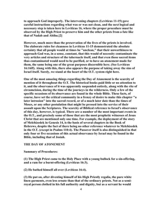 to approach God improperly. The intervening chapters (Leviticus 11-15) gave
careful instructions regarding what was or was not clean, and the next logical and
necessary step is taken here in Leviticus 16, where the proper procedure must be
observed by the High Priest to preserve him and the other priests from a fate like
that of Nadab and Abihu.[2]
However, much more than the preservation of the lives of the priests is involved.
The elaborate rules for cleanness in Leviticus 11-15 demonstrated the absolute
certainty that all people would at times be "unclean," that their unworthiness to
approach God was, in a sense, constant, that this would of necessity contaminate the
very articles and structure of the tabernacle itself, and that even those sacred items
thus contaminated would need to be purified, or to have an atonement made for
them, the same being one of the great purposes discernible here. (See Leviticus
16:16ff). Along with this, there also appears the purpose of taking away the sins of
Israel itself. Surely, we stand at the heart of the O.T. system right here.
One of the most amazing things regarding the Day of Atonement is the scarcity of
mention of it throughout the O.T. The historical books paid little or no attention to
it, and the observance of it was apparently suspended entirely, along with the rite of
circumcision, during the time of the journeys in the wilderness. Only a few of the
specific occasions of its observance are found in the whole Bible. These facts, of
course, have set the critical community in a frenzy of desire to make this chapter "a
later intrusion" into the sacred record, or of a much later date than the times of
Moses, or any other postulation that might be pressed into the service of their
assault upon the Scriptures. The scarcity of Biblical reference to Israel's observance
of this day, however, is typical. There are a number of the most important events in
the O.T., and precisely some of those that are the most prophetic witnesses of Jesus
Christ that are mentioned only one time. For example, the deployment of the story
of Melchizedek in Genesis 14, is the basis of several chapters in the Book of
Hebrews, despite the fact of there being no other reference whatever to Melchizedek
in the O.T. (except in Psalms 110:4). The Passover itself is also distinguished in that
only four or five occasions of this actual observance by Israel may be found in the
Bible, including that of Josiah.
THE DAY OF ATONEMENT
Summary of Procedures:
(1) The High Priest came to the Holy Place with a young bullock for a sin-offering,
and a ram for a burnt-offering (Leviticus 16:3).
(2) He bathed himself all over (Leviticus 16:4).
(3) He put on, after divesting himself of his High Priestly regalia, the pure white
linen garments, even less ornate than that of the ordinary priests. Not as a semi-
royal person clothed in his full authority and dignity, but as a servant he would
4
 