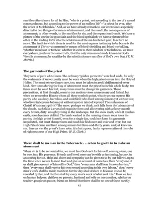 sacrifice offered once for all by Him, “who is a priest, not according to the law of a carnal
commandment, but according to the power of an endless life”—“a priest for ever, after
the order of Melchizelek.” And, as we have already remarked, our attention is especially
directed to two things—the means of atonement, and the result, the consequences of
atonement; in other words, to the sacrifice for sin, and the separation from it. We have a
picture of the one in the goat slain and the blood sprinkled; we have a picture of the
other in the leading forth into the wilderness of the sin-burdened goat, to return no
more. The truth to which there is need for the most express testimony to be borne is the
atonement of Christ—atonement by means of blood-shedding and blood-sprinkling.
Whether men bear or forbear, whether it seem to them wisdom or foolishness, we must
everywhere proclaim the same truth, that the only atonement made known in God’s
Word is atonement by sacrifice by the substitutionary sacrifice of God’s own Son. (T. M.
Morris.)
The garments of the priest
They were of pure white linen. The ordinary “golden garments” were laid aside, for only
the vestments of snowy purity must be worn when the high priest enters into the Holy of
Holies. The most extraordinary care, too, must be taken to avoid defilement of every
kind. Five times during the Day of Atonement must the priest bathe his whole body; ten
times must he wash his feet; many times must he change his garments. These
precautions, at first thought, seem to our modern views unnecessary and finical, but
when we remember Him to whom all these symbols point, what type can express His
purity who was holy, harmless, and undefiled; who lived among sinners yet without sin;
who lived in leprous Judaea yet without spot or taint of leprosy? The sinlessness of
Christ! What can typify it? The snow, perhaps we think, as it falls from the laboratory of
the clouds, each flake a crystal of exquisite form and all covering with a fleecy mantle
every brown, dirty, unsightly thing in the landscape. But the snow itself, when it touches
earth, soon becomes defiled. The lamb washed in the running stream soon loses his
purity; the high priest himself, even for a single day, could not keep his garments
unpolluted, but must change them and wash his flesh over and over and over; but our
High Priest came and lived among sinners for three-and-thirty years, and yet knew no
sin. Pure as was the priest’s linen robe, it is but a poor, faulty representative of the robe
of righteousness of our High Priest. (F. E. Clark.)
There shalt be no man in the Tabernacle . . . when he goeth in to make an
atonement
When sin is to be accounted for, we must face God each for himself, coming alone, one
by one, into His presence. Friends and loved ones can be with us in sinning, but not in
answering for sin. Help and cheer and sympathy can be given to us by our fellows, up to
the time when we are to meet God and give an account of ourselves; then “every one of
us shall give account of himself to God,” then “every man shall bear his own burden,”
then “every man shall receive his own reward according to his own labour,” then “every
man’s work shall be made manifest, for the day shall declare it, because it shall be
revealed by fire, and the fire shall try every man’s work of what sort it is.” How we lean
on human helpers: children on parents, husband and wife on one another, scholar on
teacher, people on pastor, friend on friend! But there shall be no one of these earthly
41
 