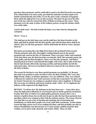 purchase these garments, and he could add as much as he liked from his own money
if he wished them to be more costly, provided the material was linen made of six
double twisted threads and of flax. It was the more costly vestments of Egyptian
linen which the high priest wore on this occasion. The latter he put on in the after
part of the day when he entered the Holy of Holies to bring out the censer. These
garments were the same as those of the ordinary priests, except the turban, which
was a little taller.
And he shall wash.—He had to bathe his body every time when he changed his
vestments.
PETT, "Verse 4
“He shall put on the holy linen coat, and he shall have the linen breeches on his
flesh, and shall be girded with the linen girdle, and with the linen mitre shall he be
attired. They are the holy garments. And he shall bathe his flesh in water, and put
them on.”
But before presenting these the High Priest had to divest himself of his normal
Priestly garments and, after thoroughly washing himself, put on the special
garments only used on the Day of Atonement. These were pure white, and consisted
of the holy linen coat, the linen breeches covering his ‘flesh’ (his unseemly parts), the
linen girdle, and the linen headdress. These were the holy garments. And before
donning them he had to wash himself thoroughly with water, this is spite of the fact
that he had already offered the morning sacrifice and had probably not left the
tabernacle since. All traces of earthiness had to be removed. He was about to enter
the Holy of Holies.
The reason for having to wear these special garments was probably: 1). Because
they had to be pristine in order for him to enter the Holy of Holies. His ‘every-day’
High Priestly clothes, in all their splendour, were not sufficient. They were tainted.
2) Because he could not enter God’s presence on that day in garments ‘for glory and
for beauty’ because he was coming as a penitent sinner and a suppliant. 3). Because
this was a day on which he and Israel would be made ‘white’. 4). To emphasise the
holiness of life required of the High Priest.
BENSON, "Leviticus 16:4. He shall put on the holy linen coat — Upon other days,
when the high-priest officiated, he was bound to put on all the garments mentioned
Exodus 28:4, four of which were called golden garments, because there was a
mixture of gold in them; but on this day he put on only the four linen garments here
specified, which were common to him with the ordinary priests. The reason whereof
was, that this was not a day of feasting and rejoicing, but of mourning and
humiliation, at which times people were to lay aside their ornaments. At this solemn
season the high- priest was to wear nothing but linen, and that probably not only in
token of humiliation, but also because it is a more proper emblem of purity than
woollen, as it is more easily cleansed, and washes whiter. These are holy
51
 