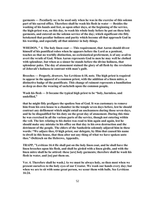 garments — Peculiarly so; to be used only when he was in the exercise of this solemn
part of his sacred office. Therefore shall he wash his flesh in water — Besides the
washing of his hands and feet, as upon other days, at the beginning of the service,
the high-priest was, on this day, to wash his whole body before he put on these holy
garments, and entered on the solemn service of the day; which significant rite fitly
betokened that peculiar holiness and purity which become all that approach God in
his worship, and especially all that minister in holy things.
WHEDON, " 4. The holy linen coat — This requirement, that Aaron should divest
himself of his pontifical robes when he appears before the Lord as a penitent,
teaches us that no worldly distinction, no ecclesiastical preferment, is of any avail to
avert the wrath of God. When Aaron represents God to men he may well be clothed
with splendour, but when as a sinner he stands before the divine holiness, that
splendour pales. The day of atonement stained the glory of all flesh by the revelation
of Jehovah’s holiness in contrast with man’s guilt.
Breeches — Properly, drawers. See Leviticus 6:10, note. The high priest is required
to appear in the apparel of a common priest, with the addition of a linen mitre, a
distinctive badge of the pontificate. This change of raiment represents a humiliation
as deep as does the wearing of sackcloth upon the common people.
Wash his flesh — It became the typical high priest to be “holy, harmless, and
undefiled,”
that he might fitly prefigure the spotless Son of God. It was customary to remove
him from his own house to a chamber in the temple seven days before, lest he should
contract any defilement which might entail an uncleanness during those seven days,
and he be disqualified for his duty on the great day of atonement. During this time
he was exercised in all the various parts of the service, though not entering within
the veil. The law relating to his duties was read to him again and again, lest he
should make any mistake in his office on that day to his own destruction and the
detriment of the people. The elders of the Sanhedrin solemnly adjured him in these
words: “We adjure thee, O high priest, our delegate, by Him that caused his name
to dwell in this house, that thou alter not any thing of what we have spoken unto
thee.”-Delitzsch on the Hebrews, Appendix.
TRAPP, "Leviticus 16:4 He shall put on the holy linen coat, and he shall have the
linen breeches upon his flesh, and shall be girded with a linen girdle, and with the
linen mitre shall he be attired: these [are] holy garments; therefore shall he wash his
flesh in water, and [so] put them on.
Ver. 4. Therefore shall he wash.] As we must be always holy, so then most when we
present ourselves to the holy eyes of our Creator. We wash our hands every day; but
when we are to sit with some great person, we scour them with balls. See Leviticus
16:24.
52
 