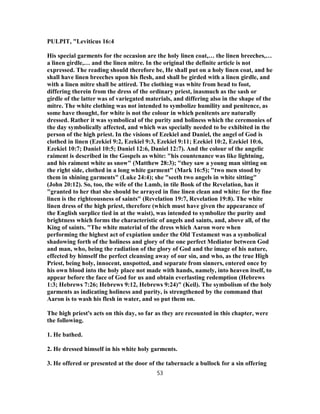 PULPIT, "Leviticus 16:4
His special garments for the occasion are the holy linen coat,… the linen breeches,…
a linen girdle,… and the linen mitre. In the original the definite article is not
expressed. The reading should therefore be, He shall put on a holy linen coat, and he
shall have linen breeches upon his flesh, and shall be girded with a linen girdle, and
with a linen mitre shall be attired. The clothing was white from head to foot,
differing therein from the dress of the ordinary priest, inasmuch as the sash or
girdle of the latter was of variegated materials, and differing also in the shape of the
mitre. The white clothing was not intended to symbolize humility and penitence, as
some have thought, for white is not the colour in which penitents are naturally
dressed. Rather it was symbolical of the purity and holiness which the ceremonies of
the day symbolically affected, and which was specially needed to be exhibited in the
person of the high priest. In the visions of Ezekiel and Daniel, the angel of God is
clothed in linen (Ezekiel 9:2, Ezekiel 9:3, Ezekiel 9:11; Ezekiel 10:2, Ezekiel 10:6,
Ezekiel 10:7; Daniel 10:5; Daniel 12:6, Daniel 12:7). And the colour of the angelic
raiment is described in the Gospels as white: "his countenance was like lightning,
and his raiment white as snow" (Matthew 28:3); "they saw a young man sitting on
the right side, clothed in a long white garment" (Mark 16:5); "two men stood by
them in shining garments" (Luke 24:4); she "seeth two angels in white sitting"
(John 20:12). So, too, the wife of the Lamb, in tile Book of the Revelation, has it
"granted to her that she should be arrayed in fine linen clean and white: for the fine
linen is the righteousness of saints" (Revelation 19:7, Revelation 19:8). The white
linen dress of the high priest, therefore (which must have given the appearance of
the English surplice tied in at the waist), was intended to symbolize the purity and
brightness which forms the characteristic of angels and saints, and, above all, of the
King of saints. "The white material of the dress which Aaron wore when
performing the highest act of expiation under the Old Testament was a symbolical
shadowing forth of the holiness and glory of the one perfect Mediator between God
and man, who, being the radiation of the glory of God and the image of his nature,
effected by himself the perfect cleansing away of our sin, and who, as the true High
Priest, being holy, innocent, unspotted, and separate from sinners, entered once by
his own blood into the holy place not made with hands, namely, into heaven itself, to
appear before the face of God for us and obtain everlasting redemption (Hebrews
1:3; Hebrews 7:26; Hebrews 9:12, Hebrews 9:24)" (Keil). The symbolism of the holy
garments as indicating holiness and purity, is strengthened by the command that
Aaron is to wash his flesh in water, and so put them on.
The high priest's acts on this day, so far as they are recounted in this chapter, were
the following.
1. He bathed.
2. He dressed himself in his white holy garments.
3. He offered or presented at the door of the tabernacle a bullock for a sin offering
53
 