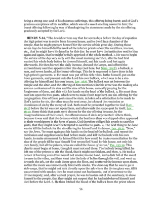 being a strong one; and of his dolorous sufferings, this offering being burnt; and of God's
gracious acceptance of his sacrifice, which was of a sweet smelling savour to him; the
burnt offering following by way of thanksgiving for atonement made by the sin offering
graciously accepted by the Lord.
HENRY 5-14, "The Jewish writers say that for seven days before the day of expiation
the high priest was to retire from his own house, and to dwell in a chamber of the
temple, that he might prepare himself for the service of this great day. During those
seven days he himself did the work of the inferior priests about the sacrifices, incense,
etc., that he might have his hand in for this day: he must have the institution read to him
again and again, that he might be fully apprised of the whole method. 1. He was to begin
the service of the day very early with the usual morning sacrifice, after he had first
washed his whole body before he dressed himself, and his hands and feet again
afterwards. He then burned the daily incense, dressed the lamps, and offered the
extraordinary sacrifice appointed for this day (not here, but Num_29:8), a bullock, a
ram, and seven lambs, all for burnt-offerings. This he is supposed to have done in his
high priest's garments. 2. He must now put off his rich robes, bathe himself, put on the
linen garments, and present unto the Lord his own bullock, which was to be a sin-
offering for himself and his own house, Lev_16:6. The bullock was set between the
temple and the altar, and the offering of him mentioned in this verse was the making of a
solemn confession of his sins and the sins of his house, earnestly praying for the
forgiveness of them, and this with his hands on the head of the bullock. 3. He must then
cast lots upon the two goats, which were to make (both together) one sin-offering for the
congregation. One of these goats must be slain, in token of a satisfaction to be made to
God's justice for sin, the other must be sent away, in token of the remission or
dismission of sin by the mercy of God. Both must be presented together to God (Lev_
16:7) before the lot was cast upon them, and afterwards the scape-goat by itself, Lev_
16:10. Some think that goats were chosen for the sin-offering because, by the
disagreeableness of their smell, the offensiveness of sin is represented: others think,
because it was said that the demons which the heathens then worshipped often appeared
to their worshippers in the form of goats, God therefore obliged his people to sacrifice
goats, that they might never be tempted to sacrifice to goats. 4. The next thing to be done
was to kill the bullock for the sin-offering for himself and his house, Lev_16:11. “Now,”
say the Jews, “he must again put his hands on the head of the bullock, and repeat the
confession and supplication he had before made, and kill the bullock with his own
hands, to make atonement for himself first (for how could he make reconciliation for the
sins of the people till he was himself first reconciled?) and for his house, not only his
own family, but all the priests, who are called the house of Aaron,” Psa_135:19. This
charity must begin at home, though it must not end there. The bullock being killed, he
left one of the priests to stir the blood, that it might not thicken, and then, 5. He took a
censer of burning coals (that would not smoke) in one hand, and a dish full of the sweet
incense in the other, and then went into the holy of holies through the veil, and went up
towards the ark, set the coals down upon the floor, and scattered the incense upon them,
so that the room was immediately filled with smoke. The Jews say that he was to go in
side-ways, that he might not look directly upon the ark where the divine glory was, till it
was covered with smoke; then he must come out backwards, out of reverence to the
divine majesty; and, after a short prayer, he was to hasten out of the sanctuary, to show
himself to the people, that they might not suspect that he had misbehaved himself and
died before the Lord. 6. He then fetched the blood of the bullock from the priest whom
56
 