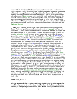 extended to all the priests of the house of Aaron; and some say to the Levites also, as
Aben Ezra notes, though he disapproves of it: by this it appears, that Christ, the antitype
of Aaron, is a more perfect and excellent priest than he, who needed not to offer up
sacrifice, first for his own sins, and then for his people's, for this he did once, when he
offered up himself, Heb_7:27; and which was for his whole family, and them only, the
elect of God, consisting of Jews and Gentiles; part of which is in heaven, and part on
earth, and both were reconciled, or atonement made for them, by the blood of Christ;
whose house and family men appear to be, when they believe and hope in him, and hold
fast their faith and hope; and who are made by him priests as well as kings to God; see
Eph_3:15 Rev_1:6.
K&D 6-10, "With the bullock Aaron was to make atonement for himself and his
house. The two he-goats he was to place before Jehovah (see Lev_1:5), and “give lots
over them,” i.e., have lots cast upon them, one lot for Jehovah, the other for Azazel. The
one upon which the lot for Jehovah fell (‫ה‬ָ‫ל‬ָ‫,ע‬ from the coming up of the lot out of the
urn, Jos_18:11; Jos_19:10), he was to prepare as a sin-offering for Jehovah, and to
present the one upon which the lot for Azazel fell alive before Jehovah, ‫יו‬ָ‫ל‬ָ‫ע‬ ‫ר‬ֵ‫פּ‬ ַ‫כ‬ ְ‫,ל‬ “to
expiate it,” i.e., to make it the object of expiation (see at Lev_16:21), to send it (them)
into the desert to Azazel. ‫ֵל‬‫ז‬‫ָא‬‫ז‬ֲ‫ע‬, which only occurs in this chapter, signifies neither “a
remote solitude,” nor any locality in the desert whatever (as Jonathan, Rashi, etc.,
suppose); nor the “he-goat” (from ‫ז‬ֵ‫ע‬ goat, and ‫ַל‬‫ז‬ָ‫ע‬ to turn off, “the goat departing or
sent away,” as Symm., Theodot., the Vulgate, Luther, and others render it); nor
“complete removal” (Bähr, Winer, Tholuck, etc.). The words, one lot for Jehovah and
one for Azazel, require unconditionally that Azazel should be regarded as a personal
being, in opposition to Jehovah. The word is a more intense form of ‫ַל‬‫ז‬ָ‫ע‬ removit,
dimovit, and comes from ‫ֵל‬‫ז‬ ְ‫ַל‬‫ז‬ֲ‫ע‬ by absorbing the liquid, like Babel from balbel (Gen_
11:9), and Golgotha from gulgalta (Ewald, §158c). The Septuagint rendering is correct,
ὁ ἀποπομπαῖος; although in Lev_16:10 the rendering ἀποπομπή is also adopted, i.e.,
“averruncus, a fiend, or demon whom one drives away” (Ewald). We have not to think,
however, of any demon whatever, who seduces men to wickedness in the form of an evil
spirit, as the fallen angel Azazel is represented as doing in the Jewish writings (Book of
Enoch 8:1; 10:10; 13:1ff.), like the terrible field Shibe, whom the Arabs of the peninsula
of Sinai so much dread (Seetzen, i. pp. 273-4), but of the devil himself, the head of the
fallen angels, who was afterwards called Satan; for no subordinate evil spirit could have
been placed in antithesis to Jehovah as Azazel is here, but only the ruler or head of the
kingdom of demons. The desert and desolate places are mentioned elsewhere as the
abode of evil spirits (Isa_13:21; Isa_34:14; Mat_12:43; Luk_11:24; Rev_18:2). The
desert, regarded as an image of death and desolation, corresponds to the nature of evil
spirits, who fell away from the primary source of life, and in their hostility to God
devastated the world, which was created good, and brought death and destruction in
their train.
ELLICOTT, "Verse 6
(6) And Aaron shall offer.—Better, And Aaron shall present, or bring near, as the
word literally denotes (comp, Leviticus 16:9; Leviticus 16:11, &c.), since the actual
offering or killing took place afterwards, when the lots for the goats had been cast,
59
 
