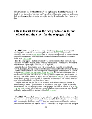 all their sins into the depths of the sea." The eighth verse should be translated as it
stands in the Authorized Version, or, if we ask for still greater exactness, And Aaron
shall east lots upon the two goats; one lot for the Lord, and one lot for a remover of
sins.
8 He is to cast lots for the two goats—one lot for
the Lord and the other for the scapegoat.[b]
BARNES, "The two goats formed a single sin-offering, Lev_16:5. To bring out the
meaning of the sacrifice it was necessary that the act of a living being should be
performed after death. See Lev_16:22 note. As this could not possibly be visibly set forth
with a single victim, two were employed, as in the case of the birds in the rite for the
healed leper Lev_14:4-6.
For the scapegoat - Rather, for Azazel. The word occurs nowhere else in the Old
Testament but in this chapter, and is probably derived from a root in use in Arabic, but
not in Hebrew, signifying to “remove”, or “to separate”.
Azazel is the pre-Mosaic name of an evil personal being placed in opposition to
Yahweh. Each goat, having been presented to Yahweh before the lots were cast, stood in
a sacrificial relation to Him. The casting of lots was an appeal to the decision of Yahweh
(compare Jos_7:16-17; Jos_14:2; Pro_16:33; Act_1:26, etc.); it was therefore His act to
choose one of the goats for His service in the way of ordinary sacrifice, the other for His
service in carrying off the sins to Azazel (see the note at Lev_16:22). By this exppressive
outward sign the sins were sent back to the author of sin himself, “the entirely separate
one,” who was banished from the realm of grace.
The goat itself did not lose the sacred character with which it had been endued in
being presented before Yahweh. It was, as much as the slain goat, a figure of Him who
bore our griefs and carried our sorrows, on whom the Lord laid the iniquity of us all Isa_
53:4, Isa_53:6, that we might become a sanctified Church to be presented unto Himself,
not having spot or wrinkle or any such thing Eph_5:26-27.
CLARKE, "Aaron shall cast lots upon the two goats - The Jews inform us that
there were two lots made either of wood, stone, or any kind of metal. On one was written
‫לשם‬ Lashshem, for the Name, i. e., ‫יהוה‬ Jehovah, which the Jews will neither write nor
pronounce: on the other was written ‫לעזאזל‬ Laazazel, for the Scape-Goat: then they put
67
 