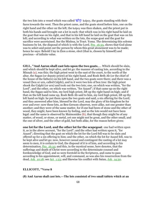 the two lots into a vessel which was called ‫קלפי‬ kalpey, the goats standing with their
faces towards the west. Then the priest came, and the goats stood before him, one on the
right hand and the other on the left; the kalpey was then shaken, and the priest put in
both his hands and brought out a lot in each: that which was in his right hand he laid on
the goat that was on his right, and that in his left hand he laid on the goat that was on his
left; and according to what was written on the lots, the scape-goat and the goat for
sacrifice were ascertained. See the Mishna, in Tract. Yoma. The determining this solemn
business by lot, the disposal of which is with the Lord, Pro_16:33, shows that God alone
was to select and point out the person by whom this great atonement was to be made;
hence he says: Behold I lay in Zion a stone, elect (that is, chosen by himself) and
precious - of infinite value.
GILL, "And Aaron shall cast lots upon the two goats,.... Which should be slain,
and which should be kept alive, and let go: the manner of casting lots, according to the
Misnah (a), was this; the high priest went to the east of the court, to the north of the
altar, the Sagan (or deputy priest) at his right hand, and Rosh Beth Ab (or the chief of
the house of the fathers) on his left hand, and the two goats were there; and there was a
vessel (box or urn, called Calphi), and in it were two lots of box tree: the high priest
shook the Calphi (or urn) and took out the two lots; one, on which was written, "for the
Lord", and the other, on which was written, "for Azazel"; if that came up on the right
hand, the Sagan said to him, my lord high priest, lift up thy right hand on high; and if
that on the left hand came up, Rosh Beth Ab said to him, my lord high priest, lift up thy
left hand on high: he put them upon the two goats and said, a sin offering for the Lord;
and they answered after him, blessed be the Lord, may the glory of his kingdom be for
ever and ever: now these lots, as Ben Gersom observes, were alike, not one greater than
another; and they were of the same matter, for if one had been of stone and the other of
wood, they might, have been known by feeling, and so the lots would not have been
legal: and the same is observed by Maimonides (b), that though they might be of any
matter, of wood, or stone, or metal, yet one might not be great, and the other small, and
the one of silver, and the other of gold, but both alike, for the reason before given:
one lot for the Lord, and the other lot for the scapegoat: one had written upon
it, as in the above account, "for the Lord"; and the other had written upon it, "for
Azazel"; directing that the goat on which the lot for the Lord fell was to be slain and
offered up for a sin offering to him; and the other, on which the lot for Azazel fell, was to
be kept alive and let go: now, however casual and contingent the casting of a lot may
seem to men, it is certain to God, the disposal of it is of him, and according to his
determination, Pro_16:33; and this, in the mystical sense, here denotes, that the
sufferings and death of Christ were according to the determinate counsel and
foreknowledge of God, and so were foretold in the Scriptures, and came to pass
according to his appointment, will, and command, as was also his resurrection from the
dead, Joh_10:18; see Act_1:23; and likewise his conflict with Satan, Joh_14:30.
ELLICOTT, "Verse 8
(8) And Aaron shall cast lots.—The lots consisted of two small tablets which at an
68
 