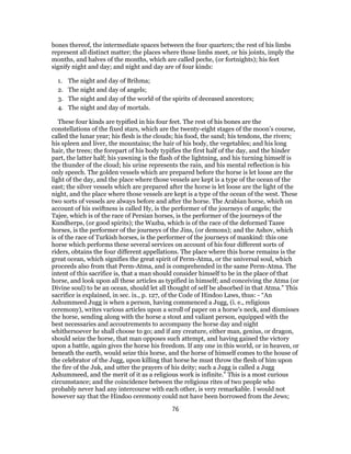 bones thereof, the intermediate spaces between the four quarters; the rest of his limbs
represent all distinct matter; the places where those limbs meet, or his joints, imply the
months, and halves of the months, which are called peche, (or fortnights); his feet
signify night and day; and night and day are of four kinds:
1. The night and day of Brihma;
2. The night and day of angels;
3. The night and day of the world of the spirits of deceased ancestors;
4. The night and day of mortals.
These four kinds are typified in his four feet. The rest of his bones are the
constellations of the fixed stars, which are the twenty-eight stages of the moon’s course,
called the lunar year; his flesh is the clouds; his food, the sand; his tendons, the rivers;
his spleen and liver, the mountains; the hair of his body, the vegetables; and his long
hair, the trees; the forepart of his body typifies the first half of the day, and the hinder
part, the latter half; his yawning is the flash of the lightning, and his turning himself is
the thunder of the cloud; his urine represents the rain, and his mental reflection is his
only speech. The golden vessels which are prepared before the horse is let loose are the
light of the day, and the place where those vessels are kept is a type of the ocean of the
east; the silver vessels which are prepared after the horse is let loose are the light of the
night, and the place where those vessels are kept is a type of the ocean of the west. These
two sorts of vessels are always before and after the horse. The Arabian horse, which on
account of his swiftness is called Hy, is the performer of the journeys of angels; the
Tajee, which is of the race of Persian horses, is the performer of the journeys of the
Kundherps, (or good spirits); the Wazba, which is of the race of the deformed Tazee
horses, is the performer of the journeys of the Jins, (or demons); and the Ashov, which
is of the race of Turkish horses, is the performer of the journeys of mankind: this one
horse which performs these several services on account of his four different sorts of
riders, obtains the four different appellations. The place where this horse remains is the
great ocean, which signifies the great spirit of Perm-Atma, or the universal soul, which
proceeds also from that Perm-Atma, and is comprehended in the same Perm-Atma. The
intent of this sacrifice is, that a man should consider himself to be in the place of that
horse, and look upon all these articles as typified in himself; and conceiving the Atma (or
Divine soul) to be an ocean, should let all thought of self be absorbed in that Atma.” This
sacrifice is explained, in sec. ix., p. 127, of the Code of Hindoo Laws, thus: - “An
Ashummeed Jugg is when a person, having commenced a Jugg, (i. e., religious
ceremony), writes various articles upon a scroll of paper on a horse’s neck, and dismisses
the horse, sending along with the horse a stout and valiant person, equipped with the
best necessaries and accoutrements to accompany the horse day and night
whithersoever he shall choose to go; and if any creature, either man, genius, or dragon,
should seize the horse, that man opposes such attempt, and having gained the victory
upon a battle, again gives the horse his freedom. If any one in this world, or in heaven, or
beneath the earth, would seize this horse, and the horse of himself comes to the house of
the celebrator of the Jugg, upon killing that horse he must throw the flesh of him upon
the fire of the Juk, and utter the prayers of his deity; such a Jugg is called a Jugg
Ashummeed, and the merit of it as a religious work is infinite.” This is a most curious
circumstance; and the coincidence between the religious rites of two people who
probably never had any intercourse with each other, is very remarkable. I would not
however say that the Hindoo ceremony could not have been borrowed from the Jews;
76
 