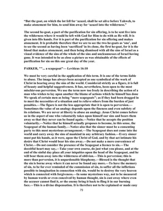 “But the goat, on which the lot fell for ‘azazel, shall be set alive before Yahweh, to
make atonement for him, to send him away for ‘azazel into the wilderness.”
The second he-goat, a part of the purification for sin offering, is to be sent live into
the wilderness where it would be left with God for Him to do with as He will. It is
given into His hands. For it is part of the purification for sin offering and makes
atonement. It is probable therefore that we are to see the two he-goats as ‘one’, and
to see the second as having been ‘sacrificed’ in its clone, the first he-goat, for it is the
blood that makes atonement, and then being dismissed with all the sins of Israel as a
visual evidence of the sins of the whole of the sins and uncleannesses of Israel having
gone. It was intended to be as close a picture as was obtainable of the effects of
purification for sin on this one great day of the year.
PARKER, ""... a scapegoat"— Leviticus 16:10
We must be very careful in the application of this term. It is one of the terms liable
to abuse. The image has always been accepted as one symbolical of the work of
Christ in bearing away the sins of the world. Considered strictly as a figure, it is full
of beauty and helpful suggestiveness. It has, nevertheless, been open to the most
mischievous perversion. We use the term now too freely in describing the action of a
man who wishes to lay upon another the blame of actions which he himself has done
We speak of certain men as being "mere scapegoats"; as if they had been dragged in
to meet the necessities of a situation and to relieve others from the burden of just
penalties.—The figure is not the less appropriate that it is open to perversion.—
Sometimes the value of an analogy depends upon the fineness and even subtlety of
its relations. We are never at liberty to abuse an analogy. Jesus Christ comes before
us in the aspect of one who voluntarily takes upon himself our sins and bears them
away so that they never can be found again.—Notice that he accepts the position
voluntarily.—Notice that he himself actually proposes to become, in this sense, the
Scapegoat of the human family.—Notice also that the sinner must be a consenting
party to this most mysterious arrangement.—The Scapegoat does not come into the
world and carry away the sins of mankind in any arbitrary fashion.—Every sinner
must put his hands, as it were, upon the Christ of God, and by that act intimate his
desire that Christ would bear his sins away.—Do not make a mere convenience of
Christ.—Do not consider the presence of the Scapegoat a licence to sin.—The
deceitful heart may say,—Take your own course, do just what you please, and at the
end of the sinful day place all your iniquities upon the head of the Scapegoat, and he
will bear them away into the wilderness of oblivion.—This is perversion; this is
more than perversion, it is unpardonable blasphemy.—Blessed is the thought that
the sin is borne away where it can never be found any more.—To have the memory
of sin, to be for ever reminded of the commission of sin, to suffer all the inflictions
possible to imagination in connection with sin, would be to destroy the very heaven
which is connected with forgiveness.—In some mysterious way, not to be measured
by human words or even conceived by human thought, sin is cast away where even
the accuser cannot find it, or the enemy bring it back to fling it in our burning
face.—This is a divine dispensation. It is therefore not to be explained or made easy
79
 
