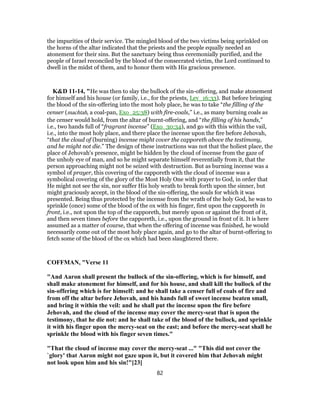 the impurities of their service. The mingled blood of the two victims being sprinkled on
the horns of the altar indicated that the priests and the people equally needed an
atonement for their sins. But the sanctuary being thus ceremonially purified, and the
people of Israel reconciled by the blood of the consecrated victim, the Lord continued to
dwell in the midst of them, and to honor them with His gracious presence.
K&D 11-14, "He was then to slay the bullock of the sin-offering, and make atonement
for himself and his house (or family, i.e., for the priests, Lev_16:33). But before bringing
the blood of the sin-offering into the most holy place, he was to take “the filling of the
censer (machtah, a coal-pan, Exo_25:38) with fire-coals,” i.e., as many burning coals as
the censer would hold, from the altar of burnt-offering, and “the filling of his hands,”
i.e., two hands full of “fragrant incense” (Exo_30:34), and go with this within the vail,
i.e., into the most holy place, and there place the incense upon the fire before Jehovah,
“that the cloud of (burning) incense might cover the capporeth above the testimony,
and he might not die.” The design of these instructions was not that the holiest place, the
place of Jehovah's presence, might be hidden by the cloud of incense from the gaze of
the unholy eye of man, and so he might separate himself reverentially from it, that the
person approaching might not be seized with destruction. But as burning incense was a
symbol of prayer, this covering of the capporeth with the cloud of incense was a
symbolical covering of the glory of the Most Holy One with prayer to God, in order that
He might not see the sin, nor suffer His holy wrath to break forth upon the sinner, but
might graciously accept, in the blood of the sin-offering, the souls for which it was
presented. Being thus protected by the incense from the wrath of the holy God, he was to
sprinkle (once) some of the blood of the ox with his finger, first upon the capporeth in
front, i.e., not upon the top of the capporeth, but merely upon or against the front of it,
and then seven times before the capporeth, i.e., upon the ground in front of it. It is here
assumed as a matter of course, that when the offering of incense was finished, he would
necessarily come out of the most holy place again, and go to the altar of burnt-offering to
fetch some of the blood of the ox which had been slaughtered there.
COFFMAN, "Verse 11
"And Aaron shall present the bullock of the sin-offering, which is for himself, and
shall make atonement for himself, and for his house, and shall kill the bullock of the
sin-offering which is for himself: and he shall take a censer full of coals of fire and
from off the altar before Jehovah, and his hands full of sweet incense beaten small,
and bring it within the veil: and he shall put the incense upon the fire before
Jehovah, and the cloud of the incense may cover the mercy-seat that is upon the
testimony, that he die not: and he shall take of the blood of the bullock, and sprinkle
it with his finger upon the mercy-seat on the east; and before the mercy-seat shall he
sprinkle the blood with his finger seven times."
"That the cloud of incense may cover the mercy-seat ..." "This did not cover the
`glory' that Aaron might not gaze upon it, but it covered him that Jehovah might
not look upon him and his sin!"[23]
82
 