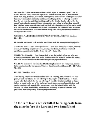 own sins; for “there was a remembrance made again of sins every year.” But in
Christ we have a very different high-priest and intercessor, who is, and when on
earth was, holy, harmless, undefiled, and separate from sinners, and higher than the
heavens, who needeth not daily (as the Jewish high-priests) to offer up sacrifices
first for his own sins and then for the people’s: for this he did; he offered for the
people’s sins, having none of his own to expiate, once when he offered up himself.
For “the law made men priests which had infirmity, but the word of the oath, which
was since the law, maketh the Son, who is consecrated for evermore, and is able to
save to the uttermost all that come unto God by him, seeing he ever liveth to make
intercession for them.”
WHEDON, " A DETAILED DESCRIPTION OF CERTAIN RITES, Leviticus
16:11-28.
11. Bullock for himself — It must be purchased with the money of the high priest.
And for his house — The entire priesthood. There is an antitype; “Ye also, as lively
stones, are built up a spiritual house, a holy-priesthood, to offer up spiritual
sacrifices, acceptable to God by Jesus Christ.” 1 Peter 2:5.
TRAPP, "Leviticus 16:11 And Aaron shall bring the bullock of the sin offering,
which [is] for himself, and shall make an atonement for himself, and for his house,
and shall kill the bullock of the sin offering which [is] for himself:
Ver. 11. An atonement for himself.] That having first made his own peace, he may
be in case to atone for the people. This was David’s method. [Psalms 25:1-22 Psalms
51:1-19]
PULPIT, "Leviticus 16:11
After having offered the bullock for his own sin offering, and presented the two
goats, which constituted the sin offering of the people, and offered one of them,
Aaron kills the bullock for the sin offering. A considerable interval had to elapse
before he could make use of the bullock's blood for purposes of propitiation, and
during this interval, occupied by his entrance into the holy of holies with the
incense, the blood was held by an attendant, probably by one of his sons, and
prevented from coagulating by being kept in motion.
12 He is to take a censer full of burning coals from
the altar before the Lord and two handfuls of
84
 