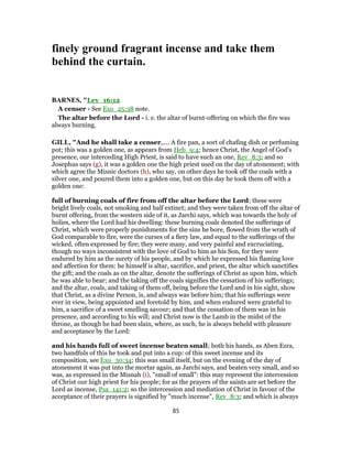 finely ground fragrant incense and take them
behind the curtain.
BARNES, "Lev_16:12
A censer - See Exo_25:38 note.
The altar before the Lord - i. e. the altar of burnt-offering on which the fire was
always burning.
GILL, "And he shall take a censer,.... A fire pan, a sort of chafing dish or perfuming
pot; this was a golden one, as appears from Heb_9:4; hence Christ, the Angel of God's
presence, our interceding High Priest, is said to have such an one, Rev_8:3; and so
Josephus says (g), it was a golden one the high priest used on the day of atonement; with
which agree the Misnic doctors (h), who say, on other days he took off the coals with a
silver one, and poured them into a golden one, but on this day he took them off with a
golden one:
full of burning coals of fire from off the altar before the Lord; these were
bright lively coals, not smoking and half extinct; and they were taken from off the altar of
burnt offering, from the western side of it, as Jarchi says, which was towards the holy of
holies, where the Lord had his dwelling: these burning coals denoted the sufferings of
Christ, which were properly punishments for the sins he bore, flowed from the wrath of
God comparable to fire, were the curses of a fiery law, and equal to the sufferings of the
wicked, often expressed by fire; they were many, and very painful and excruciating,
though no ways inconsistent with the love of God to him as his Son, for they were
endured by him as the surety of his people, and by which he expressed his flaming love
and affection for them: he himself is altar, sacrifice, and priest, the altar which sanctifies
the gift; and the coals as on the altar, denote the sufferings of Christ as upon him, which
he was able to bear; and the taking off the coals signifies the cessation of his sufferings;
and the altar, coals, and taking of them off, being before the Lord and in his sight, show
that Christ, as a divine Person, is, and always was before him; that his sufferings were
ever in view, being appointed and foretold by him, and when endured were grateful to
him, a sacrifice of a sweet smelling savour; and that the cessation of them was in his
presence, and according to his will; and Christ now is the Lamb in the midst of the
throne, as though he had been slain, where, as such, he is always beheld with pleasure
and acceptance by the Lord:
and his hands full of sweet incense beaten small; both his hands, as Aben Ezra,
two handfuls of this he took and put into a cup: of this sweet incense and its
composition, see Exo_30:34; this was small itself, but on the evening of the day of
atonement it was put into the mortar again, as Jarchi says, and beaten very small, and so
was, as expressed in the Misnah (i), "small of small": this may represent the intercession
of Christ our high priest for his people; for as the prayers of the saints are set before the
Lord as incense, Psa_141:2; so the intercession and mediation of Christ in favour of the
acceptance of their prayers is signified by "much incense", Rev_8:3; and which is always
85
 