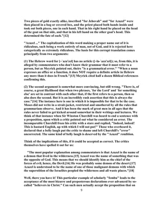 Two pieces of gold exactly alike, inscribed "for Jehovah" and "for Azazel" were
then placed in a bag or covered box, and the priest placed both hands inside and
took out both pieces, one in each hand. That in his right hand he placed on the head
of the goat on that side, and that in his left hand on the other goat's head. This
determined the fate of each."[12]
"Azazel ..." The capitalization of this word making a proper name out of it is
ridiculous, such being a work entirely of man, not of God, and it is rejected here
categorically as extremely ridiculous. The basis for this corrupt translation comes
principally from two arguments:
(1) The Hebrew word for [~`aza'zel] has no article ([~la-`aza'zel]); so, from this, it is
alleged by commentators who don't know their grammar that it must refer to a
person, but as Meyrick pointed out, theirs "is a grammatical error." "When a noun
expresses an office or a function, it does NOT require a definite article in Hebrew
any more than it does in French."[13] Meyrick cited half a dozen Biblical references
confirming this.
(2) The second argument is somewhat more convincing, but still wrong. "There is, of
course, a great likelihood that when two phrases, `for the Lord' and `for something
else' are set in contrast with each other that, if the first refers to a person, then so
also does the second. But it is an incredibly rash assertion that this is always the
case."[14] The instance here is one in which it is impossible for that to be the case.
Moses did not write in a strait-jacket, restricted and smothered by all the rules that
grammarians observe. And it has been the mark of great men in all ages that the
rules never failed to get kicked around somewhat in their writings and lectures. We
think of that instance when Sir Winston Churchill was heard to end a sentence with
a preposition, upon which a critic pointed out what he considered an error. The
incomparable Churchill froze his critic with a stare and replied, "Indeed, indeed!
This is bastard English, up with which I will not put!" Those who overheard it,
declared that a belly laugh put the critic to shame and left Churchill's "error"
uncorrected. The same kind of belly laugh is deserved by the "Azazel" rendition.
Think of the implications of this, if it could be accepted as correct. The critics
themselves have spelled it out for us:
"The most popular explanation among commentators is that Azazel is the name of
a demon that lived in the wilderness.[15] Azazel was the name of something that was
the opposite of God. This means that we should identify him as the chief of the
forces of evil, hence, the Devil.[16] He was probably some demon of the desert.[17]
Azazel is understood to be the name of one of those malignant demons with which
the superstition of the Israelites peopled the wilderness and all waste places."[18]
Well, there you have it! This particular example of scholarly "fembu" leads to the
acceptance of the most bizarre and preposterous declarations ever advanced by so-
called "believers in Christ." Can such men actually accept the proposition that on
9
 
