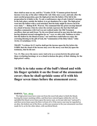 there shall no man see me, and live.” Exodus 33:20. “Common priests burned
incense every day at the altar without the vail. Only once a year, and only after the
most careful preparation, goes the high priest into the holiest. If he fail in his
preparation he is liable to die. To ask a confirmatory sign of only Gabriel’s message
in the holy place, outside the holiest, is to get dumbness for a sign. The high priest
went into the holiest with a cord attached, that his body might be drawn out if he
were slain.” — Bishop H.W. Warren. The command that the priest envelop himself
in a cloud of incense when he raises the curtain expresses the fact that full and
cloudless communion with God was not realized under the Old Testament
sacrifices; that not until Jesus “by his own blood entered in once into the holy place,
having obtained eternal redemption for us,” were we able with “boldness to enter
into the holiest by the blood of Jesus;” nor until then could believers enjoy the
crowning blessing in the gift of God, the “communion of the Holy Ghost.” John
14:16; 2 Corinthians 13:14.
TRAPP, "Leviticus 16:13 And he shall put the incense upon the fire before the
LORD, that the cloud of the incense may cover the mercy seat that [is] upon the
testimony, that he die not:
Ver. 13. May cover the mercy seat.] And so be as a screen betwixt the priest and
those everlasting burnings: or as a cloud to darken the glory of their shining, for the
high priest’s safety.
14 He is to take some of the bull’s blood and with
his finger sprinkle it on the front of the atonement
cover; then he shall sprinkle some of it with his
finger seven times before the atonement cover.
BARNES, "Lev_16:14
The high priest must have come out from the most holy place to fetch the blood,
leaving the censer smoking within, and then have entered again within the veil. He
sprinkled the blood seven times upon the mercy-seat, on its east side (not “eastward”),
and then seven times upon the floor in front of it. If the mercy-seat may be regarded as
an altar, the holiest one of the three, on this one occasion in the year atonement was thus
made for it, as for the other altars, with sacrificial blood.
91
 