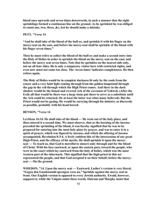 blood once upwards and seven times downwards, in such a manner that the eight
sprinklings formed a continuous line on the ground. As he sprinkled he was obliged
to count one, two, three, &c, lest he should make a mistake.
PETT, "Verse 14
“And he shall take of the blood of the bull ox, and sprinkle it with his finger on the
mercy-seat on the east, and before the mercy-seat shall he sprinkle of the blood with
his finger seven times.”
Then he must retire to collect the blood of the bull ox and make a second entry into
the Holy of Holies in order to sprinkle the blood on the mercy seat on the east, and
before the mercy seat seven times. Note that he sprinkles on the nearest side only,
not on all four sides. He is only a temporary visitor here with restricted rights, and
even now must not come too close. The ‘seven times’ indicates completeness. He then
retires again.
The Holy of Holies would be in complete darkness lit only by the coals from the
censer and a very faint light coming through from the golden lampstand through
the gap in the veil through which the High Priest comes. And there in the dark
shadow would be the famed and revered Ark of the covenant of Yahweh. (After the
Exile all that would be there was a large stone put there to serve as a substitute until
the Ark could be returned. Or at least the latter was what many believed). But the
Priest would not be gazing. He would be carrying through his ministry as discreetly
as possible, probably with his head bowed.
BENSON, "Verse 14
Leviticus 16:14. He shall take of the blood — He went out of the holy place, and
then entered it a second time. We must observe, that as the burning of the incense
preceded the sprinkling of the blood, it was hereby signified that he was to be
prepared for entering into the most holy place by prayer, and was to enter it in a
spirit of prayer, which was figured by incense, and which the offering of incense
accompanied, Revelation 8:3-4. A lively emblem this of the intercession of our great
High-Priest, and the efficacy of his merits. He shall sprinkle it upon the mercy-
seat — To teach us, that God is merciful to sinners only through and for the blood
of Christ. With his face eastward, or upon the eastern part, toward the people, who
were in the court which lay eastward from the holy of holies, which was the most
western part of the tabernacle. This signified that the high-priest in this act
represented the people, and that God accepted it on their behalf; before the mercy-
seat — On the ground.
WHEDON, "14. Upon the mercy seat — Eastward. Luther’s version is very literal,
“Gegen den Gnadenstuhl sprengen vorn an,” Sprinkle against the mercy seat in
front. Our English version is opposed to every Jewish authority. Ewald, however,
supports it, while the Vulgate omits these words. Outram and Murphy insist that
93
 