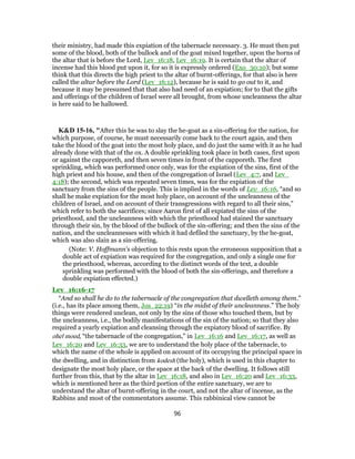 their ministry, had made this expiation of the tabernacle necessary. 3. He must then put
some of the blood, both of the bullock and of the goat mixed together, upon the horns of
the altar that is before the Lord, Lev_16:18, Lev_16:19. It is certain that the altar of
incense had this blood put upon it, for so it is expressly ordered (Exo_30:10); but some
think that this directs the high priest to the altar of burnt-offerings, for that also is here
called the altar before the Lord (Lev_16:12), because he is said to go out to it, and
because it may be presumed that that also had need of an expiation; for to that the gifts
and offerings of the children of Israel were all brought, from whose uncleanness the altar
is here said to be hallowed.
K&D 15-16, "After this he was to slay the he-goat as a sin-offering for the nation, for
which purpose, of course, he must necessarily come back to the court again, and then
take the blood of the goat into the most holy place, and do just the same with it as he had
already done with that of the ox. A double sprinkling took place in both cases, first upon
or against the capporeth, and then seven times in front of the capporeth. The first
sprinkling, which was performed once only, was for the expiation of the sins, first of the
high priest and his house, and then of the congregation of Israel (Lev_4:7, and Lev_
4:18); the second, which was repeated seven times, was for the expiation of the
sanctuary from the sins of the people. This is implied in the words of Lev_16:16, “and so
shall he make expiation for the most holy place, on account of the uncleanness of the
children of Israel, and on account of their transgressions with regard to all their sins,”
which refer to both the sacrifices; since Aaron first of all expiated the sins of the
priesthood, and the uncleanness with which the priesthood had stained the sanctuary
through their sin, by the blood of the bullock of the sin-offering; and then the sins of the
nation, and the uncleannesses with which it had defiled the sanctuary, by the he-goat,
which was also slain as a sin-offering.
(Note: V. Hoffmann's objection to this rests upon the erroneous supposition that a
double act of expiation was required for the congregation, and only a single one for
the priesthood, whereas, according to the distinct words of the text, a double
sprinkling was performed with the blood of both the sin-offerings, and therefore a
double expiation effected.)
Lev_16:16-17
“And so shall he do to the tabernacle of the congregation that dwelleth among them.”
(i.e., has its place among them, Jos_22:19) “in the midst of their uncleanness.” The holy
things were rendered unclean, not only by the sins of those who touched them, but by
the uncleanness, i.e., the bodily manifestations of the sin of the nation; so that they also
required a yearly expiation and cleansing through the expiatory blood of sacrifice. By
ohel moed, “the tabernacle of the congregation,” in Lev_16:16 and Lev_16:17, as well as
Lev_16:20 and Lev_16:33, we are to understand the holy place of the tabernacle, to
which the name of the whole is applied on account of its occupying the principal space in
the dwelling, and in distinction from kodesh (the holy), which is used in this chapter to
designate the most holy place, or the space at the back of the dwelling. It follows still
further from this, that by the altar in Lev_16:18, and also in Lev_16:20 and Lev_16:33,
which is mentioned here as the third portion of the entire sanctuary, we are to
understand the altar of burnt-offering in the court, and not the altar of incense, as the
Rabbins and most of the commentators assume. This rabbinical view cannot be
96
 