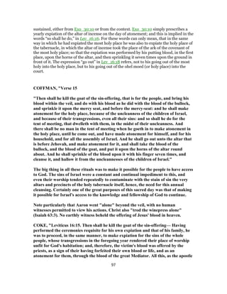 sustained, either from Exo_30:10 or from the context. Exo_30:10 simply prescribes a
yearly expiation of the altar of incense on the day of atonement; and this is implied in the
words “so shall he do,” in Lev_16:16. For these words can only mean, that in the same
way in which he had expiated the most holy place he was also to expiate the holy place of
the tabernacle, in which the altar of incense took the place of the ark of the covenant of
the most holy place; so that the expiation was performed by his putting blood, in the first
place, upon the horns of the altar, and then sprinkling it seven times upon the ground in
front of it. The expression “go out” in Lev_16:18 refers, not to his going out of the most
holy into the holy place, but to his going out of the ohel moed (or holy place) into the
court.
COFFMAN, "Verse 15
"Then shall he kill the goat of the sin-offering, that is for the people, and bring his
blood within the veil, and do with his blood as he did with the blood of the bullock,
and sprinkle it upon the mercy seat, and before the mercy-seat: and he shall make
atonement for the holy place, because of the uncleanness of the children of Israel,
and because of their transgressions, even all their sins: and so shall he do for the
tent of meeting, that dwelleth with them, in the midst of their uncleanness. And
there shall be no man in the tent of meeting when he goeth in to make atonement in
the holy place, until he come out, and have made atonement for himself, and for his
household, and for all the assembly of Israel. And he shall go out unto the altar that
is before Jehovah, and make atonement for it, and shall take the blood of the
bullock, and the blood of the goat, and put it upon the horns of the altar round
about. And he shall sprinkle of the blood upon it with his finger seven times, and
cleanse it, and hallow it from the uncleannesses of the children of Israel."
The big thing in all these rituals was to make it possible for the people to have access
to God. The sins of Israel were a constant and continual impediment to this, and
even their worship tended repeatedly to contaminate with the stain of sin the very
altars and precincts of the holy tabernacle itself, hence, the need for this annual
cleansing. Certainly one of the great purposes of this sacred day was that of making
it possible for Israel's access to the knowledge and fellowship of God to continue.
Note particularly that Aaron went "alone" beyond the veil, with no human
witnesses permitted to view his actions. Christ also "trod the winepress alone"
(Isaiah 63:3). No earthly witness beheld the offering of Jesus' blood in heaven.
COKE, "Leviticus 16:15. Then shall he kill the goat of the sin-offering— Having
performed the ceremonies requisite for his own expiation and that of his family, he
was to proceed, in the same manner, to make expiation for the sins of the whole
people, whose transgressions in the foregoing year rendered their place of worship
unfit for God's habitation; and, therefore, the victim's blood was offered by the
priests, as a sign of their having forfeited their own blood or life, and as an
atonement for them, through the blood of the great Mediator. All this, as the apostle
97
 