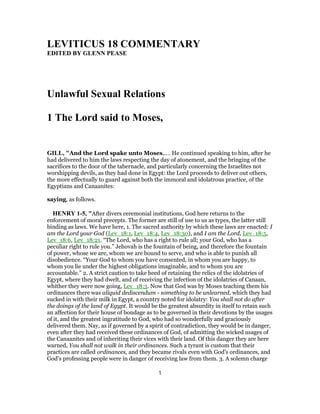 LEVITICUS 18 COMMENTARY
EDITED BY GLENN PEASE
Unlawful Sexual Relations
1 The Lord said to Moses,
GILL, "And the Lord spake unto Moses,.... He continued speaking to him, after he
had delivered to him the laws respecting the day of atonement, and the bringing of the
sacrifices to the door of the tabernacle, and particularly concerning the Israelites not
worshipping devils, as they had done in Egypt: the Lord proceeds to deliver out others,
the more effectually to guard against both the immoral and idolatrous practice, of the
Egyptians and Canaanites:
saying, as follows.
HENRY 1-5, "After divers ceremonial institutions, God here returns to the
enforcement of moral precepts. The former are still of use to us as types, the latter still
binding as laws. We have here, 1. The sacred authority by which these laws are enacted: I
am the Lord your God (Lev_18:1, Lev_18:4, Lev_18:30), and I am the Lord, Lev_18:5,
Lev_18:6, Lev_18:21. “The Lord, who has a right to rule all; your God, who has a
peculiar right to rule you.” Jehovah is the fountain of being, and therefore the fountain
of power, whose we are, whom we are bound to serve, and who is able to punish all
disobedience. “Your God to whom you have consented, in whom you are happy, to
whom you lie under the highest obligations imaginable, and to whom you are
accountable.” 2. A strict caution to take heed of retaining the relics of the idolatries of
Egypt, where they had dwelt, and of receiving the infection of the idolatries of Canaan,
whither they were now going, Lev_18:3. Now that God was by Moses teaching them his
ordinances there was aliquid dediscendum - something to be unlearned, which they had
sucked in with their milk in Egypt, a country noted for idolatry: You shall not do after
the doings of the land of Egypt. It would be the greatest absurdity in itself to retain such
an affection for their house of bondage as to be governed in their devotions by the usages
of it, and the greatest ingratitude to God, who had so wonderfully and graciously
delivered them. Nay, as if governed by a spirit of contradiction, they would be in danger,
even after they had received these ordinances of God, of admitting the wicked usages of
the Canaanites and of inheriting their vices with their land. Of this danger they are here
warned, You shall not walk in their ordinances. Such a tyrant is custom that their
practices are called ordinances, and they became rivals even with God's ordinances, and
God's professing people were in danger of receiving law from them. 3. A solemn charge
1
 
