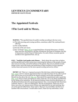 LEVITICUS 23 COMMENTARY
EDITED BY GLENN PEASE
The Appointed Festivals
1The Lord said to Moses,
BARNES, "The specified times for public worship according to the Law were;
(1) The daily morning and evening sacrifices, sometimes called “the continual burnt-
offering.”
(2) The weekly Sabbath.
(3) the day of the new moon.
(4) the “set feasts” Num_29:39 or appointed times of annual observance, of which
there were five, the Passover, the Day of Pentecost, the Feast of Trumpets, the Day
of Atonement, and the Feast of Tabernacles. For each of these occasions special
sacrifices were appointed Num. 28; 29.
GILL, "And the Lord spake unto Moses,.... Much about the same time as before;
and having delivered to him various laws concerning the holiness of the people of Israel,
who were to serve him, and of the holiness of the priests, that were to minister in holy
things to him, and of the purity and perfections of their sacrifices, he here appoints
various times and seasons, for the more special worship and service of him:
HENRY 1-3, "Here is, I. A general account of the holy times which God appointed
(Lev_23:2), and it is only his appointment that can make time holy; for he is the Lord of
time, and as soon as ever he had set its wheels a-going it was he that sanctified and
blessed one day above the rest, Gen_2:3. Man may by his appointment make a good day
(Est_9:19), but it is God's prerogative to make a holy day; nor is any thing sanctified but
by the stamp of his institution. As all inherent holiness comes from his special grace, so
all adherent holiness from his special appointment. Now, concerning the holy times here
ordained, observe, 1. They are called feasts. The day of atonement, which was one of
them, was a fast; yet, because most of them were appointed for joy and rejoicing, they
are in the general called feasts. Some read it, These are my assemblies, but that is co-
incident with convocations. I would rather read it, These are my solemnities; so the
1
 