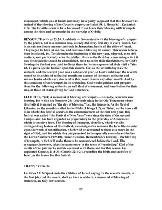 atonement, which was at hand: and many have justly supposed that this festival was
typical of the blowing of the Gospel trumpet; see Isaiah 58:1. Hosea 8:1. Zechariah
9:14. The Gentiles seem to have borrowed from hence their blowing with trumpets
among the rites and ceremonies in the worship of Cybele.
BENSON, "Leviticus 23:24. A sabbath — Solemnized with the blowing of trumpets
by the priests, not in a common way, as they did every first day of every month, but
in an extraordinary manner, not only in Jerusalem, but in all the cities of Israel.
They began to blow at sunrise, and continued blowing till sunset. This seems to have
been instituted, 1st, To solemnize the beginning of the new year, whereof, as to civil
matters, and particularly as to the jubilee, this was the first day; concerning which it
was fit the people should be admonished, both to excite their thankfulness for God’s
blessings in the last year, and to direct them in the management of their civil affairs.
2d, To put a special honour upon this month. For, as the seventh day was the
sabbath, and the seventh year was a sabbatical year, so God would have the seventh
month to be a kind of sabbatical month, on account of the many sabbaths and
solemn feasts which were observed in this, more than in any other month. And by
this sounding of the trumpets in its beginning, God would quicken and prepare
them for the following sabbaths, as well that of atonement, and humiliation for their
sins, as those of thanksgiving for God’s mercies.
ELLICOTT, "(24) A memorial of blowing of trumpets.—Literally, remembrance
blowing, for which see Numbers 29:1, the only place in the Old Testament where
this festival is named as “the day of blessing,” i.e., the trumpets. As the first of
Ethanim, as the month is called in the Bible (1 Kings 8:2), or Tishri, as the Jews call
it, in which this festival occurs, is the commencement of the civil new year, this
festival was called “the Festival of New Year” ever since the time of the second
Temple, and has been regarded as preparatory to the great day of Atonement,
which is ten days later. The blowing of trumpets, therefore, which was the
distinguishing feature of this festival, was designed to summon the Israelites to enter
upon the work of sanctification, which will be accounted to them as a merit in the
sight of God, and for which they are promised to be especially remembered before
the Lord (Numbers 10:9-10). Hence its name, Remembrance blowing—the blowing
of trumpets, which will make them to be remembered before the Lord. The
synagogue, however, takes the name more in the sense of “reminding” God of the
merits of the patriarchs and his covenant with them, and for this reason has
appointed Genesis 21:1-34; Genesis 22:1-24, recording the birth and sacrifice of
Isaac, as the lesson for this festival.
TRAPP, "Verse 24
Leviticus 23:24 Speak unto the children of Israel, saying, In the seventh month, in
the first [day] of the month, shall ye have a sabbath, a memorial of blowing of
trumpets, an holy convocation.
101
 