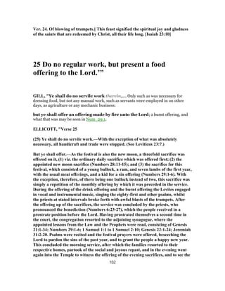 Ver. 24. Of blowing of trumpets.] This feast signified the spiritual joy and gladness
of the saints that are redeemed by Christ, all their life long. [Isaiah 23:10]
25 Do no regular work, but present a food
offering to the Lord.’”
GILL, "Ye shall do no servile work therein,.... Only such as was necessary for
dressing food, but not any manual work, such as servants were employed in on other
days, as agriculture or any mechanic business:
but ye shall offer an offering made by fire unto the Lord; a burnt offering, and
what that was may be seen in Num_29:1.
ELLICOTT, "Verse 25
(25) Ye shall do no servile work.—With the exception of what was absolutely
necessary, all handicraft and trade were stopped. (See Leviticus 23:7.)
But ye shall offer.—As the festival is also the new moon, a threefold sacrifice was
offered on it, (1) viz. the ordinary daily sacrifice which was offered first; (2) the
appointed new moon sacrifice (Numbers 28:11-15); and (3) the sacrifice for this
festival, which consisted of a young bullock, a ram, and seven lambs of the first year,
with the usual meat offerings, and a kid for a sin offering (Numbers 29:1-6). With
the exception, therefore, of there being one bullock instead of two, this sacrifice was
simply a repetition of the monthly offering by which it was preceded in the service.
During the offering of the drink offering and the burnt offering the Levites engaged
in vocal and instrumental music, singing the eighty-first and other psalms, whilst
the priests at stated intervals broke forth with awful blasts of the trumpets. After
the offering up of the sacrifices, the service was concluded by the priests, who
pronounced the benediction (Numbers 6:23-27), which the people received in a
prostrate position before the Lord. Having prostrated themselves a second time in
the court, the congregation resorted to the adjoining synagogue, where the
appointed lessons from the Law and the Prophets were read, consisting of Genesis
21:1-34; Numbers 29:1-6; 1 Samuel 1:1 to 1 Samuel 2:10; Genesis 22:1-24; Jeremiah
31:2-20. Psalms were recited and the festival prayers were offered, beseeching the
Lord to pardon the sins of the past year, and to grant the people a happy new year.
This concluded the morning service, after which the families resorted to their
respective homes, partook of the social and joyous repast, and in the evening went
again into the Temple to witness the offering of the evening sacrifices, and to see the
102
 