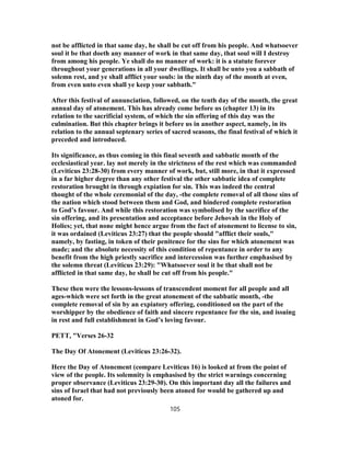 not be afflicted in that same day, he shall be cut off from his people. And whatsoever
soul it be that doeth any manner of work in that same day, that soul will I destroy
from among his people. Ye shall do no manner of work: it is a statute forever
throughout your generations in all your dwellings. It shall be unto you a sabbath of
solemn rest, and ye shall afflict your souls: in the ninth day of the month at even,
from even unto even shall ye keep your sabbath."
After this festival of annunciation, followed, on the tenth day of the month, the great
annual day of atonement. This has already come before us (chapter 13) in its
relation to the sacrificial system, of which the sin offering of this day was the
culmination. But this chapter brings it before us in another aspect, namely, in its
relation to the annual septenary series of sacred seasons, the final festival of which it
preceded and introduced.
Its significance, as thus coming in this final seventh and sabbatic month of the
ecclesiastical year. lay not merely in the strictness of the rest which was commanded
(Leviticus 23:28-30) from every manner of work, but, still more, in that it expressed
in a far higher degree than any other festival the other sabbatic idea of complete
restoration brought in through expiation for sin. This was indeed the central
thought of the whole ceremonial of the day, -the complete removal of all those sins of
the nation which stood between them and God, and hindered complete restoration
to God’s favour. And while this restoration was symbolised by the sacrifice of the
sin offering, and its presentation and acceptance before Jehovah in the Holy of
Holies; yet, that none might hence argue from the fact of atonement to license to sin,
it was ordained (Leviticus 23:27) that the people should "afflict their souls,"
namely, by fasting, in token of their penitence for the sins for which atonement was
made; and the absolute necessity of this condition of repentance in order to any
benefit from the high priestly sacrifice and intercession was further emphasised by
the solemn threat (Leviticus 23:29): "Whatsoever soul it be that shall not be
afflicted in that same day, he shall be cut off from his people."
These then were the lessons-lessons of transcendent moment for all people and all
ages-which were set forth in the great atonement of the sabbatic month, -the
complete removal of sin by an expiatory offering, conditioned on the part of the
worshipper by the obedience of faith and sincere repentance for the sin, and issuing
in rest and full establishment in God’s loving favour.
PETT, "Verses 26-32
The Day Of Atonement (Leviticus 23:26-32).
Here the Day of Atonement (compare Leviticus 16) is looked at from the point of
view of the people. Its solemnity is emphasised by the strict warnings concerning
proper observance (Leviticus 23:29-30). On this important day all the failures and
sins of Israel that had not previously been atoned for would be gathered up and
atoned for.
105
 
