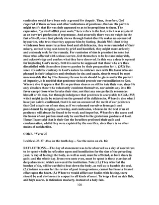 confession would have been only a ground for despair. Thus, therefore, God
required of them sorrow and other indications of penitence, that on His part He
might testify that He was duly appeased so as to be propitious to them. The
expression, “ye shall afflict your souls,” here refers to the fast, which was required
as an outward profession of repentance. And assuredly there was no weight in the
fast of itself, since God plainly shews through Isaiah that He makes no account of
hypocrites, who trust that they appease him by fasting, (Isaiah 58:3;) but being
withdrawn from mere luxurious food and all delicacies, they were reminded of their
misery, so that being cast down by grief and humbled, they might more ardently
and zealously seek for the remedy. For remission of sins is promised to none but
those who, affected with serious sorrow, feel themselves to be lost and miserable,
and acknowledge and confess what they have deserved. In this way a door is opened
for imploring God’s mercy. Still it is not to be supposed that those who are thus
dissatisfied with themselves deserve pardon by their preparation for it. (352) But
since it would be contrary to God’s nature to embrace men with His favor who are
plunged in their iniquities and obstinate in sin; and again, since it would be most
unreasonable that by His clemency license to sin should be given under the pretext
of impunity, it is needful that penitence should precede our reconciliation to God.
Whence also it appears that He so pardons sinners as still to hate their sins, since He
only absolves those who voluntarily condemn themselves, nor admits any into His
favor except those who forsake their sins; not that any one perfectly renounces
himself or his sins, but through indulgence that penitence is acceptable to God, (353)
which might justly be rejected on the ground of its deficiencies. Whereby also what I
have just said is confirmed, that it is not on account of the merit of our penitence
that God acquits us of our sins; as if we redeemed ourselves from guilt and
punishment by weeping, sorrowing, and confession, whereas in the best of us all
penitence will always be found to be weak and imperfect. Wherefore the cause and
the honor of our pardon must only be ascribed to the gratuitous goodness of God.
Hence I have said that in their fast the Israelites professed their guilt and
condemnation, whilst they were expiated by the sacrifice, since there is no other
means of satisfaction.
COKE, "Verse 27
Leviticus 23:27. Also on the tenth day— See the notes on ch. 16:
REFLECTIONS.—The day of atonement was to be observed as a day of sacred rest,
to be spent wholly in reflection upon and humiliation for the sins of the preceding
year. A day of fasting: the body, as well as soul, must be afflicted, as both share in
guilt; and the whole day, from even unto even, must be spent in those exercises of
deep abasement, which answered the institution. Note; (1.) They who feel the
burden of sin, will be careful to beat down the body, as well as to humble the soul.
(2.) Solemn seasons for the review of past transgressions, cannot but have a blessed
effect upon the heart. (3.) When we would afflict our bodies with fasting, there
should be real abstinence in respect to all kinds of meat. To keep a fast on rich fish,
and high sauces, is ridiculous mockery, instead of a holy fast.
108
 