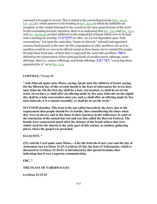convened is brought to an end. This is stated in the concluding formula (Lev_23:37,
Lev_23:38), which answers to the heading in Lev_23:4, in which the Sabbaths are
excepted, as they simply belonged to the moadim in the more general sense of the word.
In this concluding formula, therefore, there is no indication that Lev_23:2 and Lev_23:3
and Lev_23:39-43 are later additions to the original list of feasts which were to be kept
with a meeting for worship. ‫וגו‬ ‫יב‬ ִ‫ר‬ ְ‫ק‬ ַ‫ה‬ ְ‫ל‬ (to offer, etc.) is not dependent upon “holy
convocations,” but upon the main idea, “feasts of Jehovah.” Jehovah had appointed
moadim, fixed periods in the year, for His congregation to offer sacrifices; not as if no
sacrifices could be or were to be offered except at these feasts, but to remind His people,
through these fixed days, of their duty to approach the Lord with sacrifices. ‫ה‬ֶ‫אשּׁ‬ is
defined by the enumeration of four principal kinds of sacrifice-burnt-offerings, meat-
offerings, slain (i.e., peace-) offerings, and drink-offerings. ‫בּ‬ ‫ם‬ ‫י‬ ‫ר‬ ַ‫ב‬ ְ‫:דּ‬ “every day those
appointed for it,” as in Exo_5:13.
COFFMAN, "Verse 33
"And Jehovah spake unto Moses, saying, Speak unto the children of Israel, saying,
On the fifteenth day of this seventh month is the feast of tabernacles for seven days
unto Jehovah. On the first day shall be a holy convocation; ye shall do no servile
work. Seven days ye shall offer an offering made by fire unto Jehovah: on the eighth
day shall be a holy convocation unto you; and ye shall offer an offering made by fire
unto Jehovah: it is a solemn assembly; ye shall do no servile work."
SUCCOTH (booths). This feast is the one called Succoth by the Jews, due to the
requirement that people should live in booths, thus remembering the times when
they were in slavery and in the times of their journeys in the wilderness. It came at
the conclusion of the annual harvest and was also called the Harvest Festival. The
booths were constructed much after the manner of the brush arbors that were
widely used for the church in the early part of this century as outdoor gathering
places where the gospel was preached.
ELLICOTT, "
(33) And the Lord spake unto Moses.—Like the festivals of new year and the day of
Atonement (see Leviticus 23:23; Leviticus 23:26), the feast of Tabernacles, which is
discussed in Leviticus 23:34-43, is introduced by this special formula, thus
indicating that it was a separate communication.
EBC, "
THE FEAST OF TABERNACLES
Leviticus 23:33-43
117
 