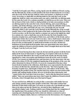 "And the Lord spake unto Moses, saying, Speak unto the children of Israel, saying,
On the fifteenth day of this seventh month is the feast of tabernacles for seven days
unto the Lord. On the first day shall be a holy convocation: ye shall do no servile
work. Seven days ye shall offer an offering made by fire unto the Lord: on the
eighth day shall be a holy convocation unto you; and ye shall offer an offering made
by fire unto the Lord: it is a solemn assembly; ye shall do no servile work. These are
the set feasts of the Lord, which ye shall proclaim to be holy convocations, to offer
an offering made by fire unto the Lord, a burnt offering, and a meal offering, a
sacrifice, and drink offerings, each on its own day: beside the sabbaths of the Lord,
and beside your gifts, and beside all your vows, and beside all your freewill
offerings, which ye give unto the Lord. Howbeit on the fifteenth day of the seventh
month, when ye have gathered in the fruits of the land, ye shall keep the feast of the
Lord seven days: on the first day shall be a solemn rest, and on the eighth day shall
be a solemn rest. And ye shall take you on the first day the fruit of goodly trees,
branches of palm trees, and boughs of thick trees, and willows of the brook; and ye
shall rejoice before the Lord your God seven days. And ye shall keep it a feast unto
the Lord seven days in the year: it is a statute forever in your generations: ye shall
keep it in the seventh month. Ye shall dwell in booths seven days; all that are
homeborn in Israel shall dwell in booths: that your generations may know that I
made the children of Israel to dwell in booths, when I brought them out of the land
of Egypt: I am the Lord your God."
The sin of Israel having been thus removed, the last and the greatest of all the feasts
followed the feast of tabernacles or ingathering. It occupied a full week (Leviticus
23:34), from the fifteenth to the twenty-second of the month, the first day being
signalised by a holy convocation and abstinence from all servile work (Leviticus
23:35). Two reasons are indicated, here and elsewhere, for the observance: the one,
natural (Leviticus 23:39), the completed ingathering of the products of the year; the
other, historical (Leviticus 23:42-43), -it was to be a memorial of the days when
Israel dwelt in booths in the wilderness. Both ideas were represented in the direction
(Leviticus 23:40) that they should take on the first day "the fruit of goodly trees,
branches of palm trees, and boughs of thick trees, and willows of the brook," fitly
symbolising the product of the vine and the fruit trees which were harvested in this
month; and, making booths of these, all were to dwell in these tabernacles, and
"rejoice before the Lord their God seven days." And to this the historical reason is
added, "that your generations may know that I made the children of Israel to dwell
in booths, when I brought them out of the land of Egypt."
No one need feel any difficulty in seeing in this a connection with similar harvest
and vintage customs among other peoples of that time. That other nations had
festivities of this kind at that time, was surely no reason why God should not order
these to be taken up into the Mosaic law, elevated in their significance, and
sanctified to higher ends. Nothing could be more fitting than that the completion of
the ingathering of the products of the year should be celebrated as a time of
rejoicing and a thanksgiving day before Jehovah. Indeed, so natural is such a
festivity to religious minds, that-as is well known-in the first instance, New England,
118
 