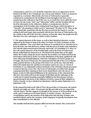 commentators, and it is a very probable conjecture; but as no appearance of it is
found in the Old or New Testaments, nor even in early Hebrew writers, it cannot be
regarded as a certainty. Historically, the Feast of Tabernacles is generally
considered to commemorate the dwelling in tents throughout the forty years'
wandering in the wilderness; but if this were so, it would have been called the Feast
of Tents, for the words "tent" and "tabernacle" differ, and the Israelites did not
dwell in tabernacles in the wilderness. Rather, it commemorates the first
encampment of the Israelites after setting forth from Egypt, which took place at
"Succoth," the meaning of which word is "tabernacle" (Exodus 12:37). Thus, as the
event historically associated with the first harvest festival, the Passover, was the
setting forth from Egypt, that associated with the last, the Feast of Tabernacles, was
the resting at the end of the first day's journey at Succoth, where the people now felt
that they were free, and began to rejoice in their freedom.
3. The typical character of the feasts, as well as their historical character, is more
apparent in the Passover than in the other two feasts. St. Paul's testimony on this
point is sufficient: "For even Christ our Passover is sacrificed for us: therefore let us
keep the feast, not with old leaven, neither with the leaven of malice and wickedness,
but with the unleavened bread of sincerity and truth" (1 Corinthians 5:7). Here we
have the typical character of the Paschal lamb, and of the Feast of Unleavened
Bread, authoritatively declared to us. The blood of the lamb slain on the night
before the Exodus, being the means whereby the Israelites were delivered from the
destruction which fell on all the rest of the inhabitants of the land, typified the still
more efficacious bloodshedding by which the redemption of Christ's people was
wrought. The Feast of Pentecost, if it commemorated the gift of the Law at Mount
Sinai, pointed thereby to the giving of the better Law on the day when the Holy
Ghost descended upon the apostles in Jerusalem; and in any case, as a Feast of
Firstfruits, it was emblematic of those firstfruits of the Christian Church presented
to God on that day (Acts 2:41). The Feast of Tabernacles, in which God's people
commemorated their rejoicing in their newly found liberty after the slavery of
Egypt, awaits its full typical fulfillment in the spiritual joy of the redeemed after
they have been delivered from the burden of the flesh and the sufferings of the
world; but its typical meaning is partially fulfilled in the blessed peace and joy
spread abroad in the hearts of the children of God by reason of their adoption in
Christ, whereby we have obtained an inheritance with the saints (Ephesians 1:11,
Ephesians 1:18).
In the annual fast held on the 10th of Tisri, the great Day of Atonement, the typical
element outweighs any other. The present and the past sink away in comparison
with the future. The day suggests no thought of the seasons or of the products of the
earth, and it recalls no event of past history. It teaches a lesson—the need of
reconciliation; and by the entrance of the high priest into the holy of holies with
sacrificial blood, and by the ceremony of the scapegoat, it typically foreshadows how
that reconciliation is to he effected.
The monthly festivals had a purpose different from the annual. They occurred on
12
 
