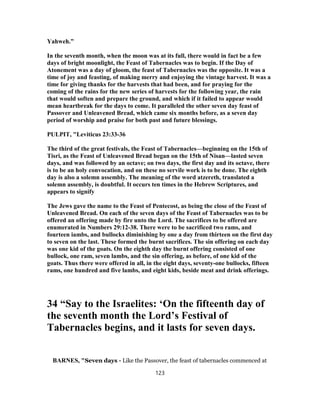 Yahweh.”
In the seventh month, when the moon was at its full, there would in fact be a few
days of bright moonlight, the Feast of Tabernacles was to begin. If the Day of
Atonement was a day of gloom, the feast of Tabernacles was the opposite. It was a
time of joy and feasting, of making merry and enjoying the vintage harvest. It was a
time for giving thanks for the harvests that had been, and for praying for the
coming of the rains for the new series of harvests for the following year, the rain
that would soften and prepare the ground, and which if it failed to appear would
mean heartbreak for the days to come. It paralleled the other seven day feast of
Passover and Unleavened Bread, which came six months before, as a seven day
period of worship and praise for both past and future blessings.
PULPIT, "Leviticus 23:33-36
The third of the great festivals, the Feast of Tabernacles—beginning on the 15th of
Tisri, as the Feast of Unleavened Bread began on the 15th of Nisan—lasted seven
days, and was followed by an octave; on two days, the first day and its octave, there
is to be an holy convocation, and on these no servile work is to be done. The eighth
day is also a solemn assembly. The meaning of the word atzereth, translated a
solemn assembly, is doubtful. It occurs ten times in the Hebrew Scriptures, and
appears to signify
The Jews gave the name to the Feast of Pentecost, as being the close of the Feast of
Unleavened Bread. On each of the seven days of the Feast of Tabernacles was to be
offered an offering made by fire unto the Lord. The sacrifices to be offered are
enumerated in Numbers 29:12-38. There were to be sacrificed two rams, and
fourteen iambs, and bullocks diminishing by one a day from thirteen on the first day
to seven on the last. These formed the burnt sacrifices. The sin offering on each day
was one kid of the goats. On the eighth day the burnt offering consisted of one
bullock, one ram, seven lambs, and the sin offering, as before, of one kid of the
goats. Thus there were offered in all, in the eight days, seventy-one bullocks, fifteen
rams, one hundred and five lambs, and eight kids, beside meat and drink offerings.
34 “Say to the Israelites: ‘On the fifteenth day of
the seventh month the Lord’s Festival of
Tabernacles begins, and it lasts for seven days.
BARNES, "Seven days - Like the Passover, the feast of tabernacles commenced at
123
 
