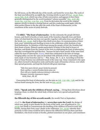 the full moon, on the fifteenth day of the month, and lasted for seven days. The week of
the feast was followed by an eighth day, forming strictly no part of it Lev_23:36, Num_
29:35; Neh_8:18, which was a day of holy convocation, and appears to have been
generally distinguished by the word translated “solemn assembly” Deu_16:8; 2Ki_
10:20; Isa_1:13; Joe_1:14; Joe_2:15. From its derivation the word in the original
appears strictly to denote a closing festival, and this rendering would apply with the
most perfect fitness to the day after the week of the Feast of tabernacles, as the
conclusion of the series of yearly festivals.
CLARKE, "The feast of tabernacles - In this solemnity the people left their
houses, and dwelt in booths or tents made of the branches of goodly trees and thick
trees, (of what kind the text does not specify), together with palm-trees and willows of
the brook, Lev_23:40. And in these they dwelt seven days, in commemoration of their
forty years’ sojourning and dwelling in tents in the wilderness while destitute of any
fixed habitations. In imitation of this feast among the people of God, the Gentiles had
their feasts of tents. Plutarch speaks particularly of feasts of this kind in honor of
Bacchus, and thinks from the custom of the Jews in celebrating the feast of tabernacles,
that they worshipped the god Bacchus, “because he had a feast exactly of the same kind
called the feast of tabernacles, Σκηνη, which they celebrated in the time of vintage,
bringing tables out into the open air furnished with all kinds of fruit, and sitting under
tents made of vine branches and ivy.” - Plut. Symp., lib. iv., Q. 6. According to Ovid the
feast of Anna Perenna was celebrated much in the same way. Some remained in the open
air, others formed to themselves tents and booths made of branches of trees, over which
they spread garments, and kept the festival with great rejoicings.
“Sub Jove pars durat; pauci tentoria ponunt;
Sunt, quibus e ramis frondea facta easa est.
Pars sibi pro rigidis calamos statuere columnis;
Desuper extentas imposuere togas.”
Ovid, Fast., lib. ill.
Concerning this feast of tabernacles, see the note on Joh_7:37, Joh_7:38; and for the
various feasts among the Jews, See the note on Exo_23:14.
GILL, "Speak unto the children of Israel, saying,.... Giving them directions about
keeping a feast, in which the whole body of them had a very special and particular
concern:
the fifteenth day of this seventh month; the month Tisri or September:
shall be the feast of tabernacles for seven days unto the Lord; the design of
which was, partly to give thanks for the fruits of the earth, now all gathered in, Lev_
23:39; but chiefly to commemorate the dwelling of the children of Israel in tents and
booths, during their forty years' abode in the wilderness, Lev_23:43; whereby their
posterity in later times would be led to observe the difference between them and their
forefathers, who lived in tents or booths, pitched sometimes in one place, and sometimes
124
 