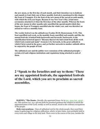 the new moon, or the first day of each month, and their intention was to dedicate
each month to God. Only one of these monthly festivals is mentioned in this chapter
the Feast of Trumpets. It is the feast of the new moon of the sacred seventh month,
with which the civil year began. Because it was New Year's Day, it had more
ceremonies attached to it than the first days of the other months. Whereas the feasts
of the new moons in other months only sanctified the special month which they
began, the Feast of Trumpets sanctified also the whole year, and was therefore an
annual as well as a monthly feast.
The weekly festival was the sabbath (see Exodus 20:10; Deuteronomy 5:15). This
feast sanctified each week, as the monthly feasts sanctified each month; and like the
annual festivals, it looked both backwards and forwards: backwards, to the
sanctification bestowed upon it "Because that in it he had rested from all his work
which God created and made" (Genesis 2:3); forwards, to the great sabbath in
which Christ rested in the grave, and yet further onwards to another sabbath still to
be enjoyed by the people of God.
The sabbatical year and the jubilee were extensions of the sabbatical principle—
certain civil and religious institutions and regulations being attached to each of
them.
2 “Speak to the Israelites and say to them: ‘These
are my appointed festivals, the appointed festivals
of the Lord, which you are to proclaim as sacred
assemblies.
BARNES, "The feasts - literally, the appointed times. So in Lev_23:4, Lev_23:37,
etc. This section Lev. 23:1-38 sets forth for practical guidance the relation in which the
appointed times of the Lord, weekly as well as annual, stood to the ordinary occupations
of the people.
Holy convocations - Days of sabbatical rest for the whole people; they owed their
name to gatherings for religious edification, which, in later times, were probably held in
every town and village in the holy land. There were in the course of the year, besides the
13
 