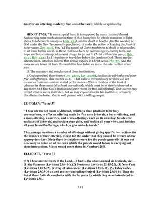 to offer an offering made by fire unto the Lord; which is explained by
HENRY 37-38, " It was a typical feast. It is supposed by many that our blessed
Saviour was born much about the time of this feast; then he left his mansions of light
above to tabernacle among us (Joh_1:14), and he dwelt in booths. And the worship of
God under the New Testament is prophesied of under the notion of keeping the feast of
tabernacles, Zec_14:16. For, [1.] The gospel of Christ teaches us to dwell in tabernacles,
to sit loose to this world, as those that have here no continuing city, but by faith, and
hope and holy contempt of present things, to go out to Christ without the camp, Heb_
13:13, Heb_13:14. [2.] It teaches us to rejoice before the Lord our God. Those are the
circumcision, Israelites indeed, that always rejoice in Christ Jesus, Phi_3:3. And the
more we are taken off from this world the less liable we are to the interruption of our
joys.
II. The summary and conclusion of these institutions.
1. God appointed these feasts (Lev_23:37, Lev_23:38), besides the sabbaths and your
free-will offerings. This teaches us, (1.) That calls to extraordinary services will not
excuse us from our constant stated performances. Within the days of the feast of
tabernacles there must fall at least one sabbath, which must be as strictly observed as
any other. (2.) That God's institutions leave room for free-will offerings. Not that we may
invent what he never instituted, but we may repeat what he has instituted, ordinarily,
the oftener the better. God is well pleased with a willing people.
COFFMAN, "Verse 37
"These are the set feasts of Jehovah, which ye shall proclaim to be holy
convocations, to offer an offering made by fire unto Jehovah, a burnt-offering, and
a meal-offering, a sacrifice, and drink-offerings, each on its own day; besides the
sabbaths of Jehovah, and besides your gifts, and besides all your vows, and besides
all your freewill-offerings, which ye give unto Jehovah."
This passage mentions a number of offerings without giving specific instructions for
the manner of their offering, except for the order that they should be offered on the
appropriate days. Since these instructions were for the people generally, it was not
necessary to detail all of the rules which the priests would follow in carrying out
these instructions. Moses would cover these in Numbers 28ff.
ELLICOTT, "Verse 37
(37) These are the feasts of the Lord.—That is, the above-named six festivals, viz.—
(1) the Passover (Leviticus 23:4-14), (2) Pentecost Leviticus 23:15-22), (3) New Year
(Leviticus 23:23-25), (4) Day of Atonement (Leviticus 23:26-32), (5) Tabernacles
(Leviticus 23:33-36 a), and (6) the concluding festival (Leviticus 23:36 b). Thus the
list of these festivals concludes with the formula by which they were introduced in
Leviticus 23:4.
133
 
