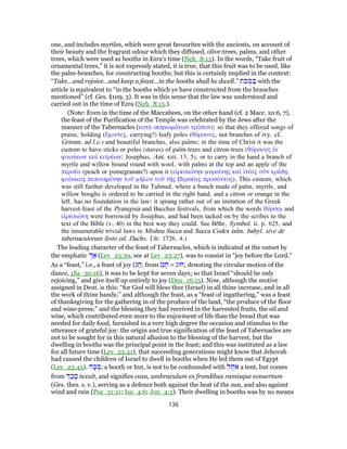 one, and includes myrtles, which were great favourites with the ancients, on account of
their beauty and the fragrant odour which they diffused, olive-trees, palms, and other
trees, which were used as booths in Ezra's time (Neh_8:15). In the words, “Take fruit of
ornamental trees,” it is not expressly stated, it is true, that this fruit was to be used, like
the palm-branches, for constructing booths; but this is certainly implied in the context:
“Take...and rejoice...and keep a feast...in the booths shall he dwell.” ‫ת‬ֹ‫כּ‬ ֻ‫סּ‬ ַ‫בּ‬ with the
article is equivalent to “in the booths which ye have constructed from the branches
mentioned” (cf. Ges. §109, 3). It was in this sense that the law was understood and
carried out in the time of Ezra (Neh_8:15.).
(Note: Even in the time of the Maccabees, on the other hand (cf. 2 Macc. 10:6, 7),
the feast of the Purification of the Temple was celebrated by the Jews after the
manner of the Tabernacles (κατὰ σκηνωμάτων τρόπον); so that they offered songs of
praise, holding (ἔχοντες, carrying?) leafy poles (θύρσους, not branches of ivy, cf.
Grimm. ad l.c.) and beautiful branches, also palms; in the time of Christ it was the
custom to have sticks or poles (staves) of palm-trees and citron-trees (θύρσους ἐκ
φοινίκων καὶ κιτρέων: Josephus, Ant. xiii. 13, 5), or to carry in the hand a branch of
myrtle and willow bound round with wool, with palms at the top and an apple of the
περσέα (peach or pomegranate?) upon it (εἰρεσιώνην μυρσίνης καὶ ἰτέας σὺν κράδῃ
φοίνικος πεποιημένην τοῦ μήλου τοῦ τῆς Περσέας προσόντος). This custom, which
was still further developed in the Talmud, where a bunch made of palm, myrtle, and
willow boughs is ordered to be carried in the right hand, and a citron or orange in the
left, has no foundation in the law: it sprang rather out of an imitation of the Greek
harvest-feast of the Pyanepsia and Bacchus festivals, from which the words θύρσοι and
εἰρεσιώνη were borrowed by Josephus, and had been tacked on by the scribes to the
text of the Bible (v. 40) in the best way they could. See Bδhr, Symbol. ii. p. 625, and
the innumerable trivial laws in Mishna Succa and Succa Codex talm. babyl. sive de
tabernaculorum festo ed. Dachs. Utr. 1726, 4.)
The leading character of the feast of Tabernacles, which is indicated at the outset by
the emphatic ַ‫א‬ (Lev_23:39, see at Lev_23:27), was to consist in “joy before the Lord.”
As a “feast,” i.e., a feast of joy (‫ג‬ ַ‫,ח‬ from ‫ַג‬‫ג‬ ָ‫ח‬ = ‫,חוּג‬ denoting the circular motion of the
dance, 1Sa_30:16), it was to be kept for seven days; so that Israel “should be only
rejoicing,” and give itself up entirely to joy (Deu_16:15). Now, although the motive
assigned in Deut. is this: “for God will bless thee (Israel) in all thine increase, and in all
the work of thine hands;” and although the feast, as a “feast of ingathering,” was a feast
of thanksgiving for the gathering in of the produce of the land, “the produce of the floor
and wine-press;” and the blessing they had received in the harvested fruits, the oil and
wine, which contributed even more to the enjoyment of life than the bread that was
needed for daily food, furnished in a very high degree the occasion and stimulus to the
utterance of grateful joy: the origin and true signification of the feast of Tabernacles are
not to be sought for in this natural allusion to the blessing of the harvest, but the
dwelling in booths was the principal point in the feast; and this was instituted as a law
for all future time (Lev_23:41), that succeeding generations might know that Jehovah
had caused the children of Israel to dwell in booths when He led them out of Egypt
(Lev_23:43). ‫ה‬ָ‫כּ‬ ֻ‫,ס‬ a booth or hut, is not to be confounded with ‫ל‬ ֶ‫ח‬ֹ‫א‬ a tent, but comes
from ַ‫כ‬ ָ‫ס‬ texuit, and signifies casa, umbraculum ex frondibus ramisque consertum
(Ges. thes. s. v.), serving as a defence both against the heat of the sun, and also against
wind and rain (Psa_31:21; Isa_4:6; Jon_4:5). Their dwelling in booths was by no means
136
 