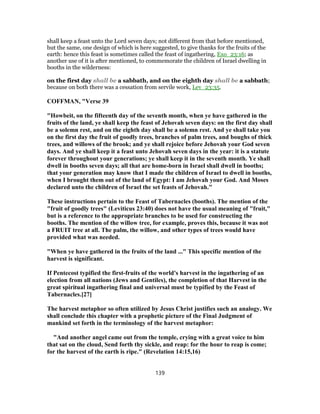 shall keep a feast unto the Lord seven days; not different from that before mentioned,
but the same, one design of which is here suggested, to give thanks for the fruits of the
earth: hence this feast is sometimes called the feast of ingathering, Exo_23:16; as
another use of it is after mentioned, to commemorate the children of Israel dwelling in
booths in the wilderness:
on the first day shall be a sabbath, and on the eighth day shall be a sabbath;
because on both there was a cessation from servile work, Lev_23:35.
COFFMAN, "Verse 39
"Howbeit, on the fifteenth day of the seventh month, when ye have gathered in the
fruits of the land, ye shall keep the feast of Jehovah seven days: on the first day shall
be a solemn rest, and on the eighth day shall be a solemn rest. And ye shall take you
on the first day the fruit of goodly trees, branches of palm trees, and boughs of thick
trees, and willows of the brook; and ye shall rejoice before Jehovah your God seven
days. And ye shall keep it a feast unto Jehovah seven days in the year: it is a statute
forever throughout your generations; ye shall keep it in the seventh month. Ye shall
dwell in booths seven days; all that are home-born in Israel shall dwell in booths;
that your generation may know that I made the children of Israel to dwell in booths,
when I brought them out of the land of Egypt: I am Jehovah your God. And Moses
declared unto the children of Israel the set feasts of Jehovah."
These instructions pertain to the Feast of Tabernacles (booths). The mention of the
"fruit of goodly trees" (Leviticus 23:40) does not have the usual meaning of "fruit,"
but is a reference to the appropriate branches to be used for constructing the
booths. The mention of the willow tree, for example, proves this, because it was not
a FRUIT tree at all. The palm, the willow, and other types of trees would have
provided what was needed.
"When ye have gathered in the fruits of the land ..." This specific mention of the
harvest is significant.
If Pentecost typified the first-fruits of the world's harvest in the ingathering of an
election from all nations (Jews and Gentiles), the completion of that Harvest in the
great spiritual ingathering final and universal must be typified by the Feast of
Tabernacles.[27]
The harvest metaphor so often utilized by Jesus Christ justifies such an analogy. We
shall conclude this chapter with a prophetic picture of the Final Judgment of
mankind set forth in the terminology of the harvest metaphor:
"And another angel came out from the temple, crying with a great voice to him
that sat on the cloud, Send forth thy sickle, and reap: for the hour to reap is come;
for the harvest of the earth is ripe." (Revelation 14:15,16)
139
 