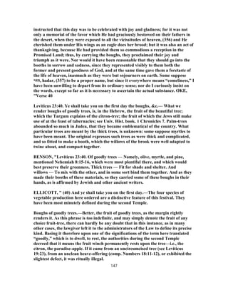 instructed that this day was to be celebrated with joy and gladness; for it was not
only a memorial of the favor which He had graciously bestowed on their fathers in
the desert, when they were exposed to all the vicissitudes of heaven, (356) and He
cherished them under His wings as an eagle does her brood; but it was also an act of
thanksgiving, because He had provided them so commodious a reception in the
Promised Land; thus, by carrying the boughs, they proclaimed their joy and
triumph as it were. Nor would it have been reasonable that they should go into the
booths in sorrow and sadness, since they represented visibly to them both the
former and present goodness of God, and at the same time gave them a foretaste of
the life of heaven, inasmuch as they were but sojourners on earth. Some suppose
‫,הדר‬ hadar, (357) to be a proper name, but since it everywhere means “comeliness,” I
have been unwilling to depart from its ordinary sense; nor do I curiously insist on
the words, except so far as it is necessary to ascertain the actual substance. OKE,
"Verse 40
Leviticus 23:40. Ye shall take you on the first day the boughs, &c.— What we
render boughs of goodly trees, is, in the Hebrew, the fruit of the beautiful tree;
which the Targum explains of the citron-tree; the fruit of which the Jews still make
use of at the feast of tabernacles; see Univ. Hist. book. 1 Chronicles 7. Palm-trees
abounded so much in Judea, that they became emblematical of the country. What
particular trees are meant by the thick trees, is unknown: some suppose myrtles to
have been meant. The original expresses such trees as were thick and complicated,
and so fitted to make a booth, which the willows of the brook were well adapted to
twine about, and compact together.
BENSON, "Leviticus 23:40. Of goodly trees — Namely, olive, myrtle, and pine,
mentioned Nehemiah 8:15-16, which were most plentiful there, and which would
best preserve their greenness. Thick trees — Fit for shade and shelter. And
willows — To mix with the other, and in some sort bind them together. And as they
made their booths of these materials, so they carried some of these boughs in their
hands, as is affirmed by Jewish and other ancient writers.
ELLICOTT, " (40) And ye shall take you on the first day.—The four species of
vegetable production here ordered are a distinctive feature of this festival. They
have been most minutely defined during the second Temple.
Boughs of goodly trees.—Better, the fruit of goodly trees, as the margin rightly
renders it. As this phrase is too indefinite, and may simply denote the fruit of any
choice fruit-tree, there can hardly be any doubt that in this instance, as in many
other cases, the lawgiver left it to the administrators of the Law to define its precise
kind. Basing it therefore upon one of the significations of the term here translated
“goodly,” which is to dwell, to rest, the authorities during the second Temple
decreed that it means the fruit winch permanently rests upon the tree—i.e., the
citron, the paradise-apple. If it came from an uncircumcised tree (see Leviticus
19:23), from an unclean heave-offering (comp. Numbers 18:11-12), or exhibited the
slightest defect, it was ritually illegal.
147
 