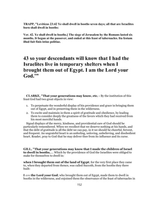 TRAPP, "Leviticus 23:42 Ye shall dwell in booths seven days; all that are Israelites
born shall dwell in booths:
Ver. 42. Ye shall dwell in booths.] The siege of Jerusalem by the Romans lasted six
months. It began at the passover, and ended at this feast of tabernacles. Ita festum
illud fuit finis istius politiae.
43 so your descendants will know that I had the
Israelites live in temporary shelters when I
brought them out of Egypt. I am the Lord your
God.’”
CLARKE, "That your generations may know, etc. - By the institution of this
feast God had two great objects in view:
1. To perpetuate the wonderful display of his providence and grace in bringing them
out of Egypt, and in preserving them in the wilderness.
2. To excite and maintain in them a spirit of gratitude and obedience, by leading
them to consider deeply the greatness of the favors which they had received from
his most merciful hands.
Signal displays of the mercy, kindness, and providential care of God should be
particularly remembered. When we recollect that we deserve nothing at his hands, and
that the debt of gratitude is all the debt we can pay, in it we should be cheerful, fervent,
and frequent. An ungrateful heart is an unfeeling, unloving, unbelieving, and disobedient
heart. Reader, pray to God that he may deliver thee from its influence and its curse.
GILL, "That your generations may know that I made the children of Israel
to dwell in booths,.... Which by the providence of God the Israelites were obliged to
make for themselves to dwell in:
when I brought them out of the land of Egypt; for the very first place they came
to, when they departed from thence, was called Succoth, from the booths they there
built:
I am the Lord your God; who brought them out of Egypt, made them to dwell in
booths in the wilderness, and enjoined them the observance of the feast of tabernacles in
152
 