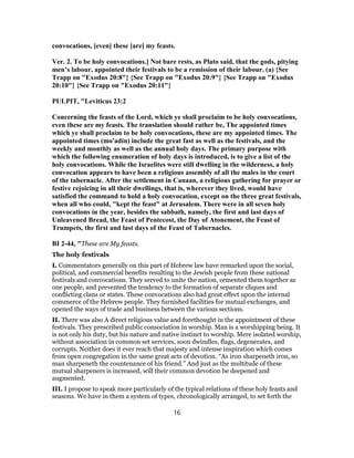 convocations, [even] these [are] my feasts.
Ver. 2. To be holy convocations.] Not bare rests, as Plato said, that the gods, pitying
men’s labour, appointed their festivals to be a remission of their labour. (a) {See
Trapp on "Exodus 20:8"} {See Trapp on "Exodus 20:9"} {See Trapp on "Exodus
20:10"} {See Trapp on "Exodus 20:11"}
PULPIT, "Leviticus 23:2
Concerning the feasts of the Lord, which ye shall proclaim to be holy convocations,
even these are my feasts. The translation should rather be, The appointed times
which ye shall proclaim to be holy convocations, these are my appointed times. The
appointed times (mo'adin) include the great fast as well as the festivals, and the
weekly and monthly as well as the annual holy days. The primary purpose with
which the following enumeration of holy days is introduced, is to give a list of the
holy convocations. While the Israelites were still dwelling in the wilderness, a holy
convocation appears to have been a religious assembly of all the males in the court
of the tabernacle. After the settlement in Canaan, a religious gathering for prayer or
festive rejoicing in all their dwellings, that is, wherever they lived, would have
satisfied the command to hold a holy convocation, except on the three great festivals,
when all who could, "kept the feast" at Jerusalem. There were in all seven holy
convocations in the year, besides the sabbath, namely, the first and last days of
Unleavened Bread, the Feast of Pentecost, the Day of Atonement, the Feast of
Trumpets, the first and last days of the Feast of Tabernacles.
BI 2-44, "These are My feasts.
The holy festivals
I. Commentators generally on this part of Hebrew law have remarked upon the social,
political, and commercial benefits resulting to the Jewish people from these national
festivals and convocations. They served to unite the nation, cemented them together as
one people, and prevented the tendency to the formation of separate cliques and
conflicting clans or states. These convocations also had great effect upon the internal
commerce of the Hebrew people. They furnished facilities for mutual exchanges, and
opened the ways of trade and business between the various sections.
II. There was also A direct religious value and forethought in the appointment of these
festivals. They prescribed public consociation in worship. Man is a worshipping being. It
is not only his duty, but his nature and native instinct to worship. Mere isolated worship,
without association in common set services, soon dwindles, flags, degenerates, and
corrupts. Neither does it ever reach that majesty and intense inspiration which comes
from open congregation in the same great acts of devotion. “As iron sharpeneth iron, so
man sharpeneth the countenance of his friend.” And just as the multitude of these
mutual sharpeners is increased, will their common devotion be deepened and
augmented.
III. I propose to speak more particularly of the typical relations of these holy feasts and
seasons. We have in them a system of types, chronologically arranged, to set forth the
16
 