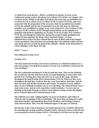 Ye shall do no work therein.—Better, ye shall do no manner of work, as the
Authorised version renders this phrase in Leviticus 23:31 of this very chapter. (See
Leviticus 16:29.) Whilst on all other festivals servile work only was forbidden (see
Leviticus 23:7-8; Leviticus 23:21; Leviticus 23:25; Leviticus 23:35-36), and work
connected with the preparation of the necessary food was permitted (see Exodus
12:16), the sabbath and the day of atonement were the only days on which the
Israelites were prohibited to engage in any work whatsoever. (See Leviticus 23:28;
Leviticus 23:30; Leviticus 16:29.) Though manual labour on the sabbath was
punished with death by lapidation (see Exodus 31:14-15; Exodus 35:2; Numbers
15:35-36), and though the authorities during the second Temple multiplied and
registered most minutely the things which constitute labour, yet these
administrators of the Law have enacted that in cases of illness and of any danger
work is permitted. They laid down the principle that “the sabbath is delivered into
your hand, but not you into the hand of the sabbath.” Similar is the declaration of
Christ (Matthew 12:8, Mark 2:27-28).
PETT, "Verse 3
The Sabbath (Leviticus 23:3).
Leviticus 23:3
“Six days shall work be done, but on the seventh day is a sabbath of solemn rest, a
holy convocation. You shall do no manner of work. It is a sabbath to Yahweh in all
your dwellings.”
The first celebration mentioned is of the seventh day feast. This was the Sabbath,
the seventh day, the day laid down in the covenant beginning at sunset after each
period of six working days when all work was to cease in the camp, and later
throughout the land (Exodus 20:11; Deuteronomy 5:12-14). Wherever they were
throughout the land they would on that day cease from labour, both they, and all
their servants, and all their bond-men and women. No manner of work could be
done. It was a Sabbath of solemn rest, in every dwelling. The whole of Israel was to
stop work as one. And as work ceased they would remember, ‘we were once in
bondage in the land of Egypt, we had to work without ceasing, and by His mighty
power Yahweh delivered us’ (Deuteronomy 5:15).
The Sabbath was a holy ‘calling-together’ in an act of obedience and tribute to
Yahweh, and recognition of His overlordship. This more than anything else would
bind them together, distinguishing them from all others, and forming a bond of
unity between them. They were the Sabbath-keepers to the glory of Yahweh.
On this day at the Central Sanctuary two lambs instead of one would be offered for
the morning and evening sacrifices (Numbers 28:9), and twelve loaves of showbread
were presented to God (Leviticus 24:5-9; 1 Chronicles 9:32). However far they may
24
 