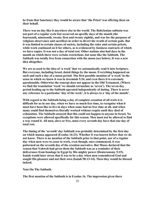 be from that Sanctuary they would be aware that ‘the Priest’ was offering these on
their behalf.
There was no day like it anywhere else in the world. The Babylonian sabbatu was
not part of a regular cycle but occurred on specific days of the month (the
fourteenth, nineteenth, twenty first and twenty eighth), and was for the purposes of
religious observance and sacrifices in order to divert the wrath of certain gods. But
it was limited to certain classes of society, including the ruler and certain priests,
while work continued on it for others, as is evidenced by business contracts of which
we have copies. It was not a day of total rest. Other nations also had days in the
month on which there were certain restrictions, but none like the Sabbath. The
Sabbath was totally free from connection with the moon (see below). It was a new
idea altogether.
We are so used to the idea of ‘a week’ that we automatically read it into Scripture.
But everyone, including Israel, dated things by the moon. Everything happened on
such and such a day of a moon period. The first possible mention of ‘a week’ in the
sense in which we know it was in Jeremiah 5:24, and even there it is extremely
questionable. Otherwise the concept does not appear in the Old Testament. (Where
we find the translation ‘week’ we should retranslate as ‘seven’). The seven day
period leading up to the Sabbath operated independently of dating. There is never
any reference to a particular ‘day of the week’, it is always to a ‘day of the month’.
With regard to the Sabbath being a day of complete cessation of all work it is
difficult for us in our day, when we have so much free time, to recognise what it
must have been like to live in days when some had no free time at all, and when
many could find themselves literally worked without respite until they died of
exhaustion. The Sabbath ensured that this could not happen to anyone in Israel. No
exceptions were allowed specifically for this reason. Men must not be allowed to find
a way round it. All men, slave or free, must every seventh day have that one day of
total rest.
The timing of the ‘seventh’ day Sabbath was probably determined by the first day
on which manna appeared (Exodus 16:23). Whether it was known before that we do
not know. There is no mention of the Sabbath prior to that point, nor of a regular
day when men were to cease to work, even though, once commenced, it was
patterned on the seventh day of the creation narrative. But Moses declared that the
reason that Yahweh had given them the Sabbath was as a reminder of their
deliverance from bondage in Egypt by His mighty power (Deuteronomy 5:15).
Isaiah would later stress that it was to be a day when men remembered God and
sought His pleasure and not their own (Isaiah 58:13-14). Then they would be blessed
indeed.
Note On The Sabbath.
The first mention of the Sabbath is in Exodus 16. The impression given there
25
 
