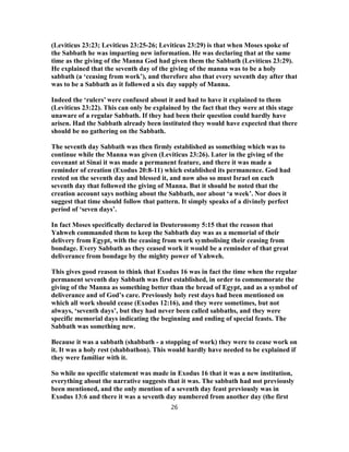 (Leviticus 23:23; Leviticus 23:25-26; Leviticus 23:29) is that when Moses spoke of
the Sabbath he was imparting new information. He was declaring that at the same
time as the giving of the Manna God had given them the Sabbath (Leviticus 23:29).
He explained that the seventh day of the giving of the manna was to be a holy
sabbath (a ‘ceasing from work’), and therefore also that every seventh day after that
was to be a Sabbath as it followed a six day supply of Manna.
Indeed the ‘rulers’ were confused about it and had to have it explained to them
(Leviticus 23:22). This can only be explained by the fact that they were at this stage
unaware of a regular Sabbath. If they had been their question could hardly have
arisen. Had the Sabbath already been instituted they would have expected that there
should be no gathering on the Sabbath.
The seventh day Sabbath was then firmly established as something which was to
continue while the Manna was given (Leviticus 23:26). Later in the giving of the
covenant at Sinai it was made a permanent feature, and there it was made a
reminder of creation (Exodus 20:8-11) which established its permanence. God had
rested on the seventh day and blessed it, and now also so must Israel on each
seventh day that followed the giving of Manna. But it should be noted that the
creation account says nothing about the Sabbath, nor about ‘a week’. Nor does it
suggest that time should follow that pattern. It simply speaks of a divinely perfect
period of ‘seven days’.
In fact Moses specifically declared in Deuteronomy 5:15 that the reason that
Yahweh commanded them to keep the Sabbath day was as a memorial of their
delivery from Egypt, with the ceasing from work symbolising their ceasing from
bondage. Every Sabbath as they ceased work it would be a reminder of that great
deliverance from bondage by the mighty power of Yahweh.
This gives good reason to think that Exodus 16 was in fact the time when the regular
permanent seventh day Sabbath was first established, in order to commemorate the
giving of the Manna as something better than the bread of Egypt, and as a symbol of
deliverance and of God’s care. Previously holy rest days had been mentioned on
which all work should cease (Exodus 12:16), and they were sometimes, but not
always, ‘seventh days’, but they had never been called sabbaths, and they were
specific memorial days indicating the beginning and ending of special feasts. The
Sabbath was something new.
Because it was a sabbath (shabbath - a stopping of work) they were to cease work on
it. It was a holy rest (shabbathon). This would hardly have needed to be explained if
they were familiar with it.
So while no specific statement was made in Exodus 16 that it was a new institution,
everything about the narrative suggests that it was. The sabbath had not previously
been mentioned, and the only mention of a seventh day feast previously was in
Exodus 13:6 and there it was a seventh day numbered from another day (the first
26
 