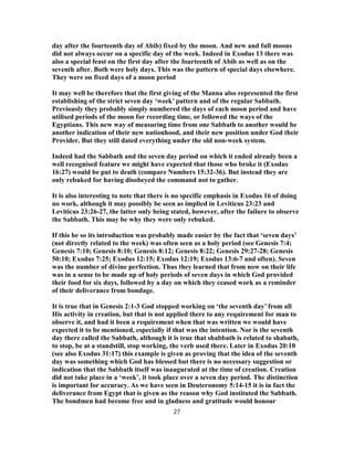 day after the fourteenth day of Abib) fixed by the moon. And new and full moons
did not always occur on a specific day of the week. Indeed in Exodus 13 there was
also a special feast on the first day after the fourteenth of Abib as well as on the
seventh after. Both were holy days. This was the pattern of special days elsewhere.
They were on fixed days of a moon period
It may well be therefore that the first giving of the Manna also represented the first
establishing of the strict seven day ‘week’ pattern and of the regular Sabbath.
Previously they probably simply numbered the days of each moon period and have
utilised periods of the moon for recording time, or followed the ways of the
Egyptians. This new way of measuring time from one Sabbath to another would be
another indication of their new nationhood, and their new position under God their
Provider. But they still dated everything under the old non-week system.
Indeed had the Sabbath and the seven day period on which it ended already been a
well recognised feature we might have expected that those who broke it (Exodus
16:27) would be put to death (compare Numbers 15:32-36). But instead they are
only rebuked for having disobeyed the command not to gather.
It is also interesting to note that there is no specific emphasis in Exodus 16 of doing
no work, although it may possibly be seen as implied in Leviticus 23:23 and
Leviticus 23:26-27, the latter only being stated, however, after the failure to observe
the Sabbath. This may be why they were only rebuked.
If this be so its introduction was probably made easier by the fact that ‘seven days’
(not directly related to the week) was often seen as a holy period (see Genesis 7:4;
Genesis 7:10; Genesis 8:10; Genesis 8:12; Genesis 8:22; Genesis 29:27-28; Genesis
50:10; Exodus 7:25; Exodus 12:15; Exodus 12:19; Exodus 13:6-7 and often). Seven
was the number of divine perfection. Thus they learned that from now on their life
was in a sense to be made up of holy periods of seven days in which God provided
their food for six days, followed by a day on which they ceased work as a reminder
of their deliverance from bondage.
It is true that in Genesis 2:1-3 God stopped working on ‘the seventh day’ from all
His activity in creation, but that is not applied there to any requirement for man to
observe it, and had it been a requirement when that was written we would have
expected it to be mentioned, especially if that was the intention. Nor is the seventh
day there called the Sabbath, although it is true that shabbath is related to shabath,
to stop, be at a standstill, stop working, the verb used there. Later in Exodus 20:10
(see also Exodus 31:17) this example is given as proving that the idea of the seventh
day was something which God has blessed but there is no necessary suggestion or
indication that the Sabbath itself was inaugurated at the time of creation. Creation
did not take place in a ‘week’, it took place over a seven day period. The distinction
is important for accuracy. As we have seen in Deuteronomy 5:14-15 it is in fact the
deliverance from Egypt that is given as the reason why God instituted the Sabbath.
The bondmen had become free and in gladness and gratitude would honour
27
 