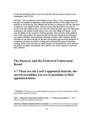 In all your dwellings.] Where you are to sanctify this rest, and to repair to your
synagogues. [Acts 15:21]
PULPIT, "The seventh day is the sabbath of rest. This is a very strong expression,
literally, the sabbath of sabbatism, which doubles the force of the single word. Ye
shall do no work therein. The sabbath and the Day of Atonement were the only days
in which no work might be done, whereas on the other festivals it was only no
servile work that might be done. It is not to be observed solely where the tabernacle
is pitched or the temple is built, but in every town and village of Canaan—in all
your dwellings. In the sanctuary itself the peculiar characteristics of the sabbath
were a holy convocation, the renewal of the shewbread, and the burnt offering of
two lambs with their meat and drink offerings (Numbers 28:9, Numbers 28:10);
elsewhere it was observed only by the holy convocation and rest from all labour. It
commenced at sunset on Friday evening, and continued till sunset on Saturday
evening. In later days the hour at which it began was announced by three blasts of
the priests' trumpets, immediately after which a new course of priests entered on
their ministry.
The Passover and the Festival of Unleavened
Bread
4 “‘These are the Lord’s appointed festivals, the
sacred assemblies you are to proclaim at their
appointed times:
BARNES, "The recurrence of the sabbatical number in the five annual days of holy
convocation should be noticed.
GILL, "These are the feasts of the Lord, even holy convocations,.... What
follow besides the sabbath mentioned:
which ye shall proclaim in their seasons; the proper times of the year, the day or
days, and month in which they are to be observed; these were to be proclaimed by the
29
 