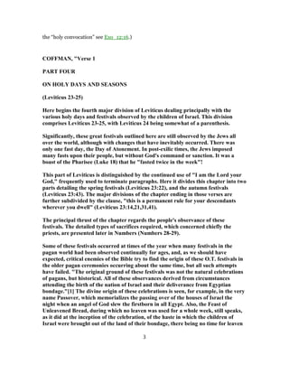 the “holy convocation” see Exo_12:16.)
COFFMAN, "Verse 1
PART FOUR
ON HOLY DAYS AND SEASONS
(Leviticus 23-25)
Here begins the fourth major division of Leviticus dealing principally with the
various holy days and festivals observed by the children of Israel. This division
comprises Leviticus 23-25, with Leviticus 24 being somewhat of a parenthesis.
Significantly, these great festivals outlined here are still observed by the Jews all
over the world, although with changes that have inevitably occurred. There was
only one fast day, the Day of Atonement. In post-exilic times, the Jews imposed
many fasts upon their people, but without God's command or sanction. It was a
boast of the Pharisee (Luke 18) that he "fasted twice in the week"!
This part of Leviticus is distinguished by the continued use of "I am the Lord your
God," frequently used to terminate paragraphs. Here it divides this chapter into two
parts detailing the spring festivals (Leviticus 23:22), and the autumn festivals
(Leviticus 23:43). The major divisions of the chapter ending in those verses are
further subdivided by the clause, "this is a permanent rule for your descendants
wherever you dwell" (Leviticus 23:14,21,31,41).
The principal thrust of the chapter regards the people's observance of these
festivals. The detailed types of sacrifices required, which concerned chiefly the
priests, are presented later in Numbers (Numbers 28-29).
Some of these festivals occurred at times of the year when many festivals in the
pagan world had been observed continually for ages, and, as we should have
expected, critical enemies of the Bible try to find the origin of these O.T. festivals in
the older pagan ceremonies occurring about the same time, but all such attempts
have failed. "The original ground of these festivals was not the natural celebrations
of pagans, but historical. All of these observances derived from circumstances
attending the birth of the nation of Israel and their deliverance from Egyptian
bondage."[1] The divine origin of these celebrations is seen, for example, in the very
name Passover, which memorializes the passing over of the houses of Israel the
night when an angel of God slew the firstborn in all Egypt. Also, the Feast of
Unleavened Bread, during which no leaven was used for a whole week, still speaks,
as it did at the inception of the celebration, of the haste in which the children of
Israel were brought out of the land of their bondage, there being no time for leaven
3
 