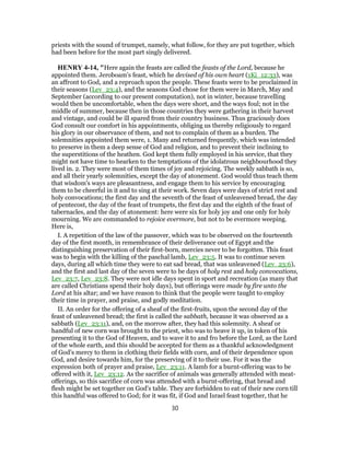 priests with the sound of trumpet, namely, what follow, for they are put together, which
had been before for the most part singly delivered.
HENRY 4-14, "Here again the feasts are called the feasts of the Lord, because he
appointed them. Jeroboam's feast, which he devised of his own heart (1Ki_12:33), was
an affront to God, and a reproach upon the people. These feasts were to be proclaimed in
their seasons (Lev_23:4), and the seasons God chose for them were in March, May and
September (according to our present computation), not in winter, because travelling
would then be uncomfortable, when the days were short, and the ways foul; not in the
middle of summer, because then in those countries they were gathering in their harvest
and vintage, and could be ill spared from their country business. Thus graciously does
God consult our comfort in his appointments, obliging us thereby religiously to regard
his glory in our observance of them, and not to complain of them as a burden. The
solemnities appointed them were, 1. Many and returned frequently, which was intended
to preserve in them a deep sense of God and religion, and to prevent their inclining to
the superstitions of the heathen. God kept them fully employed in his service, that they
might not have time to hearken to the temptations of the idolatrous neighbourhood they
lived in. 2. They were most of them times of joy and rejoicing. The weekly sabbath is so,
and all their yearly solemnities, except the day of atonement. God would thus teach them
that wisdom's ways are pleasantness, and engage them to his service by encouraging
them to be cheerful in it and to sing at their work. Seven days were days of strict rest and
holy convocations; the first day and the seventh of the feast of unleavened bread, the day
of pentecost, the day of the feast of trumpets, the first day and the eighth of the feast of
tabernacles, and the day of atonement: here were six for holy joy and one only for holy
mourning. We are commanded to rejoice evermore, but not to be evermore weeping.
Here is,
I. A repetition of the law of the passover, which was to be observed on the fourteenth
day of the first month, in remembrance of their deliverance out of Egypt and the
distinguishing preservation of their first-born, mercies never to be forgotten. This feast
was to begin with the killing of the paschal lamb, Lev_23:5. It was to continue seven
days, during all which time they were to eat sad bread, that was unleavened (Lev_23:6),
and the first and last day of the seven were to be days of holy rest and holy convocations,
Lev_23:7, Lev_23:8. They were not idle days spent in sport and recreation (as many that
are called Christians spend their holy days), but offerings were made by fire unto the
Lord at his altar; and we have reason to think that the people were taught to employ
their time in prayer, and praise, and godly meditation.
II. An order for the offering of a sheaf of the first-fruits, upon the second day of the
feast of unleavened bread; the first is called the sabbath, because it was observed as a
sabbath (Lev_23:11), and, on the morrow after, they had this solemnity. A sheaf or
handful of new corn was brought to the priest, who was to heave it up, in token of his
presenting it to the God of Heaven, and to wave it to and fro before the Lord, as the Lord
of the whole earth, and this should be accepted for them as a thankful acknowledgment
of God's mercy to them in clothing their fields with corn, and of their dependence upon
God, and desire towards him, for the preserving of it to their use. For it was the
expression both of prayer and praise, Lev_23:11. A lamb for a burnt-offering was to be
offered with it, Lev_23:12. As the sacrifice of animals was generally attended with meat-
offerings, so this sacrifice of corn was attended with a burnt-offering, that bread and
flesh might be set together on God's table. They are forbidden to eat of their new corn till
this handful was offered to God; for it was fit, if God and Israel feast together, that he
30
 