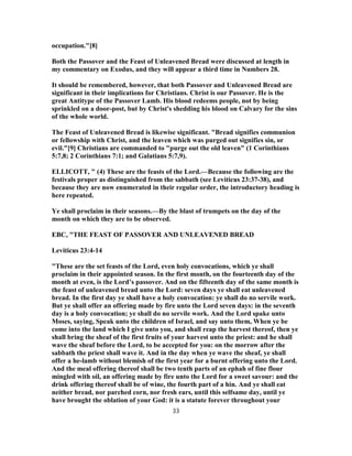 occupation."[8]
Both the Passover and the Feast of Unleavened Bread were discussed at length in
my commentary on Exodus, and they will appear a third time in Numbers 28.
It should be remembered, however, that both Passover and Unleavened Bread are
significant in their implications for Christians. Christ is our Passover. He is the
great Antitype of the Passover Lamb. His blood redeems people, not by being
sprinkled on a door-post, but by Christ's shedding his blood on Calvary for the sins
of the whole world.
The Feast of Unleavened Bread is likewise significant. "Bread signifies communion
or fellowship with Christ, and the leaven which was purged out signifies sin, or
evil."[9] Christians are commanded to "purge out the old leaven" (1 Corinthians
5:7,8; 2 Corinthians 7:1; and Galatians 5:7,9).
ELLICOTT, " (4) These are the feasts of the Lord.—Because the following are the
festivals proper as distinguished from the sabbath (see Leviticus 23:37-38), and
because they are now enumerated in their regular order, the introductory heading is
here repeated.
Ye shall proclaim in their seasons.—By the blast of trumpets on the day of the
month on which they are to be observed.
EBC, "THE FEAST OF PASSOVER AND UNLEAVENED BREAD
Leviticus 23:4-14
"These are the set feasts of the Lord, even holy convocations, which ye shall
proclaim in their appointed season. In the first month, on the fourteenth day of the
month at even, is the Lord’s passover. And on the fifteenth day of the same month is
the feast of unleavened bread unto the Lord: seven days ye shall eat unleavened
bread. In the first day ye shall have a holy convocation: ye shall do no servile work.
But ye shall offer an offering made by fire unto the Lord seven days: in the seventh
day is a holy convocation; ye shall do no servile work. And the Lord spake unto
Moses, saying, Speak unto the children of Israel, and say unto them, When ye be
come into the land which I give unto you, and shall reap the harvest thereof, then ye
shall bring the sheaf of the first fruits of your harvest unto the priest: and he shall
wave the sheaf before the Lord, to be accepted for you: on the morrow after the
sabbath the priest shall wave it. And in the day when ye wave the sheaf, ye shall
offer a he-lamb without blemish of the first year for a burnt offering unto the Lord.
And the meal offering thereof shall be two tenth parts of an ephah of fine flour
mingled with oil, an offering made by fire unto the Lord for a sweet savour: and the
drink offering thereof shall be of wine, the fourth part of a hin. And ye shall eat
neither bread, nor parched corn, nor fresh ears, until this selfsame day, until ye
have brought the oblation of your God: it is a statute forever throughout your
33
 