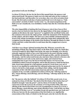 generations in all your dwellings."
Leviticus 23:5-8 give the law for the first of the annual feasts, the passover and
unleavened bread. The passover lamb was to be slain and eaten on the evening of
the fourteenth day; and thereafter, for seven days, they were all to eat unleavened
bread. The first and seventh days of unleavened bread were to be kept as a "holy
convocation"; in both of which "servile work," i.e., the usual occupations in the
field or in one’s handicraft, were forbidden. Further than this the restriction did not
extend.
The utter impossibility of making this feast of passover also to have been at first
merely a harvest festival is best shown by the signal failure of the many attempts to
explain on this theory the name "passover" as applied to the sacrificial victim, and
the exclusion of leaven for the whole period. Admit the statements of the Pentateuch
on this subject, and all is simple. The feast was a most suitable commemoration by
Israel of the solemn circumstances under which they began their national life; their
exemption from the plague of the death of the firstborn, through the blood of a slain
victim; and their exodus thereafter in such haste that they stopped not to leaven
their bread.
And there was a deeper spiritual meaning than this. Whereas, secured by the
sprinkling of blood, they then fed in safety on the flesh of the victim, by which they
received strength for their flight from Egypt, the same two thoughts were thereby
naturally suggested which we have seen represented in the peace offering; namely,
friendship and fellowship with God secured through sacrifice, and life sustained by
His bounty. And the unleavened bread, also, had more than a historic reference; else
it had sufficed to eat it only on the anniversary night, and it had not been
commanded also to put away the leaven from their houses. For leaven is the
established symbol of moral corruption; and in that the passover lamb having been
slain, Israel must abstain for a full septenary period of a week from every use of
leaven, it was signified in symbol that the redeemed nation must not live by means of
what is evil, but be a holy people, according to their calling. And the inseparable
connection of this with full consecration of person and service, and with the
expiation of sin, was daily symbolised (Leviticus 23:8) by the "offerings made by
fire," burnt offerings, meal offerings, and sin offerings, "offerings made by fire unto
the Lord."
On "the morrow after the Sabbath" (Leviticus 23:15) of this sacred week, it was
ordered (Leviticus 23:10) that "the sheaf of the first fruits of the (barley) harvest"
should be brought "unto the priest"; and (Leviticus 23:11) that he should
consecrate it unto the Lord, by the ceremony of waving it before Him. This wave
offering of the sheaf of first fruits was to be accompanied (Leviticus 23:2-13) by a
burnt offering, a meal offering, and a drink offering of wine. Until all this was done
(Leviticus 23:14) they were to "eat neither bread, nor parched corn, nor fresh ears"
of the new harvest. By the consecration of the first fruits is ever signified the
consecration of the whole, of which it is the first part, unto the Lord. By this act,
34
 
