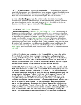 GILL, "In the fourteenth day of the first month,.... The month Nisan, the same
with Abib, the month in which the children of Israel came out of Egypt, for which reason
it was made the first month in the year, answering to part of our March and part of
April; and for the same reason was the passover kept at this time, as follows:
at even is the Lord's passover; that is, that was the time for the keeping the
passover, even "between the two evenings", as it may be rendered; from the sixth hour
and onward, as Jarchi, trial is, after noon or twelve o'clock the middle of the day, as
Gersom, when the sun began to decline; See Gill on Exo_12:6.
JAMISON, "Lev_23:5-8. The Passover.
the Lord’s passover — (See Exo_12:2, Exo_12:14, Exo_12:18). The institution of
the passover was intended to be a perpetual memorial of the circumstances attending
the redemption of the Israelites, while it had a typical reference to a greater redemption
to be effected for God’s spiritual people. On the first and last days of this feast, the
people were forbidden to work [Lev_23:7, Lev_23:8]; but while on the Sabbath they
were not to do any work, on feast days they were permitted to dress meat - and hence
the prohibition is restricted to “no servile work.” At the same time, those two days were
devoted to “holy convocation” - special seasons of social devotion. In addition to the
ordinary sacrifices of every day, there were to be “offerings by fire” on the altar (see
Num_28:19), while unleavened bread was to be eaten in families all the seven days (see
1Co_5:8).
Leviticus 23:5. In the fourteenth day — See Exodus 12:18. At even — For all the
Jewish festivals were kept from evening to evening, their day beginning in the
evening. Is the Lord’s passover — Exodus 12:11. Though Moses had often before
mentioned this, and several other of their solemnities, he here sets them down all
together, according to the order of time in which they were kept, that this chapter
might serve the Jews for a general table of all their religious festivals.
ELLICOTT, " (5) In the fourteenth day of the first month.—This month is called
Abib in the Pentateuch (Exodus 13:4; Exodus 23:15; Deuteronomy 16:1), and Nisan
in the later books of Scripture (Nehemiah 2:1; Esther 3:7). The fourteenth day of
this month is about the beginning of April. On this day, which was called both “the
preparation for the Passover” (John 19:14), and “the first day of Passover,” all
handicraftsmen, with the exception of tailors, barbers, and laundresses, were
obliged to relinquish work either from morning or from noon, according to the
custom of the different places in Palestine. Leaven was only eaten till midday, and it
had to be burned in the afternoon. The time for desisting from and burning the
leaven was thus indicated: “Two desecrated cakes of thanksgiving offerings were
placed on a bench in the Temple; as long as they were thus exposed all the people
ate leaven. When one of them was removed they abstained from eating, but did not
burn it; but when the other was taken away all the people began burning the
leaven.” It was on this day that every Israelite who was not infirm, ceremonially
37
 