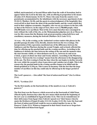 defiled, uncircumcised, or beyond fifteen miles from the walls of Jerusalem, had to
appear before the Lord in the holy city, with an offering in proportion to his means
(Exodus 23:5; Deuteronomy 16:16-17). Those who came from the country were
gratuitously accommodated by the inhabitants with the necessary apartments (Luke
22:10-12; Matthew 26:18), and the guests in acknowledgment of the hospitality they
received left to their hosts the skins of the paschal lambs, and the vessels which they
used in their religious ceremonies. Josephus, who was an eye-witness to the fact, tells
us that at the Passover, in the reign of Nero, there were 2,700,000 people, when
256,500 lambs were sacrificed. Most of the Jews must therefore have encamped in
tents without the walls of the city, as the Mohammedan pilgrims now do at Mecca. It
was for this reason that the Romans took great precaution, using both force and
conciliatory measures, during the festivals (Matthew 26:5; Luke 13:1).
At even.—Or, in the evening, as the Authorised version renders this phrase in the
parallel passage (Exodus 12:6), literally, denotes between the two evenings. The
interpretation of this expression constituted one of the differences between the
Sadducees and the Pharisees during the second Temple, and seriously affected the
time for offering up the paschal lamb and the evening sacrifices. According to the
Sadducees it denotes the time between the setting of the sun and the moment when
the stars become visible, or when darkness sets in, i.e., between six and seven
o’clock, a space of about one hour and twenty minutes. According to the Pharisees,
however, “between the two evenings” means from the afternoon to the disappearing
of the sun. The first evening is from the time when the sun begins to decline towards
the west, whilst the second is when it goes down and vanishes out of sight. This is the
reason why the paschal lamb in the evening sacrifice began to be killed and the
blood sprinkled at 12.30 p.m. This is more in harmony with the fact that the large
number of sacrifices on this day could only be offered up in the longer period of
time.
The Lord’s passover.—Also called “the feast of unleavened bread.” (See Leviticus
23:6.)
PETT, "Leviticus 23:5
“In the first month, on the fourteenth day of the month at even, is Yahweh’s
passover.”
The first feast was the Passover which occurred on the fourteenth of Abib/Nisan
(March/April), fourteen days after the new moon which marked the beginning of
the new year as established in Egypt (Exodus 12:2). This was in remembrance of
their deliverance from Egypt when Yahweh ‘passed over’ their houses when he
smote the firstborn of Egypt (Exodus 12:2-14; Exodus 12:21-36). Later the feast and
the feast of unleavened bread would be seen as united together in one as ‘the
Passover’ (Luke 22:1). Whatever happened in their future Israel never forgot how
God had delivered them from Egypt.
38
 