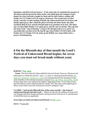 Egyptians, and delivered our houses." At the same time, he explained the purport of
the unleavened bread and the bitter herbs, and called upon the company to give
thanks for what God had wrought for them and for their fathers, ending with
Psalms 113:1-9, Psalms 114:1-8, sung by all present. The second cup was then
drunk, and after second washing of hands, the unleavened bread was broken, and
thanks again given, after which the pieces of bread, the bitter herbs, the other
sacrificial dish (if any), and the Paschal lamb were partaken of in turn. The third
cup was then filled, thanks were again given, and the cup was drunk. This cup had
the name of the "cup of blessing," owing to the blessing said over it, and it was
succeeded after an interval by the fourth cup, when Psalm 115-118 (which, with
Psalms 113:1-9, Psalms 114:1-8, made up the Hallel) were sung, followed by a
prayer of thanksgiving.
6 On the fifteenth day of that month the Lord’s
Festival of Unleavened Bread begins; for seven
days you must eat bread made without yeast.
BARNES, "Lev_23:6
Feast - The three festivals (often called the Great Festivals), Passover, Pentecost and
tabernacles, to which the name ‫חג‬ chag, i. e. a feast or rejoicing properly belongs Lev_
23:6, Lev_23:34, Lev_23:39, Lev_23:41, were distinguished by the attendance of the
male Israelites at the national sanctuary (compare Exo_23:17; Exo_34:23; Deu_16:16).
In later times they were called by the rabbins “pilgrimage feasts.” It is worthy of note
that the Hebrew word is identical with the Arabic “haj”, the name of the pilgrimage to
Mecca, from which comes the well-known word for a pilgrim, “haji”.
CLARKE, "And on the fifteenth day of the same month is the feast of
unleavened bread unto the Lord,.... Which was the day the children of Israel went
out of Egypt with their dough and leaven, having not time to leaven it; in remembrance
of which this feast was appointed:
seven days ye must eat unleavened bread; see Exo_12:15.
PETT, "Verses 6-8
41
 